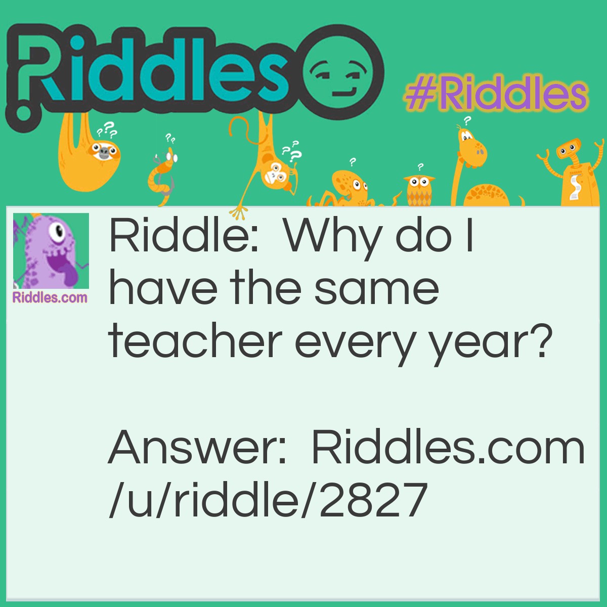 Riddle: Why do I have the same teacher every year? Answer: Because I never move up a grade!!