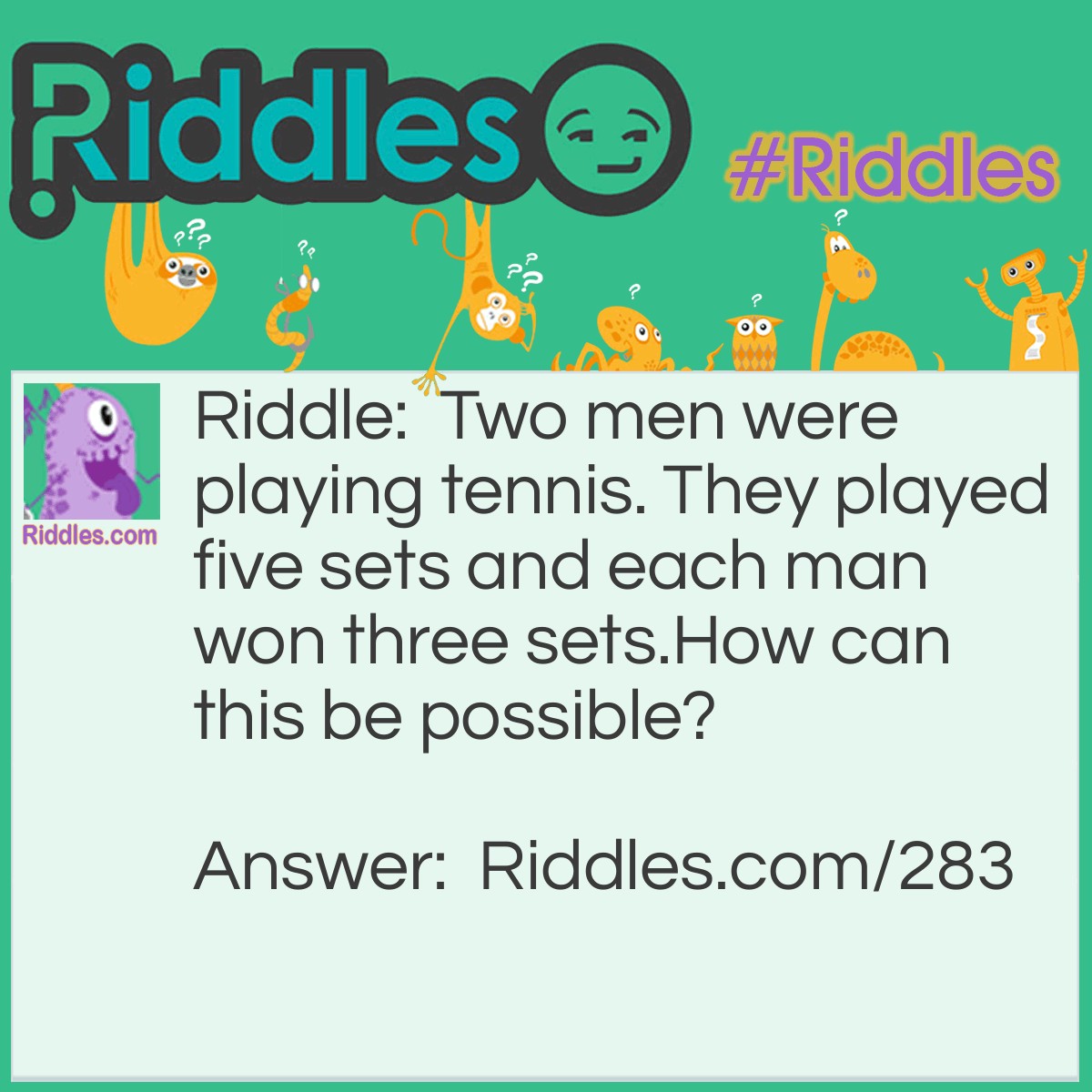 Riddle: Two men were playing tennis. They played five sets and each man won three sets. How can this be possible? Answer: The two men were partners playing doubles.