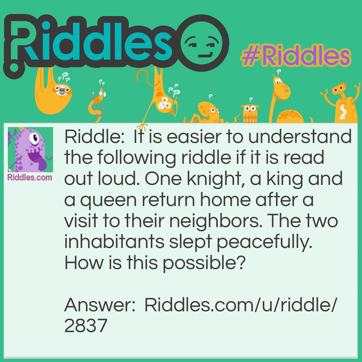 Riddle: It is easier to understand the following riddle if it is read out loud. One knight, a king and a queen return home after a visit to their neighbors. The two inhabitants slept peacefully. How is this possible? Answer: One night, a king and a queen returned home after a visit to their neighbors.