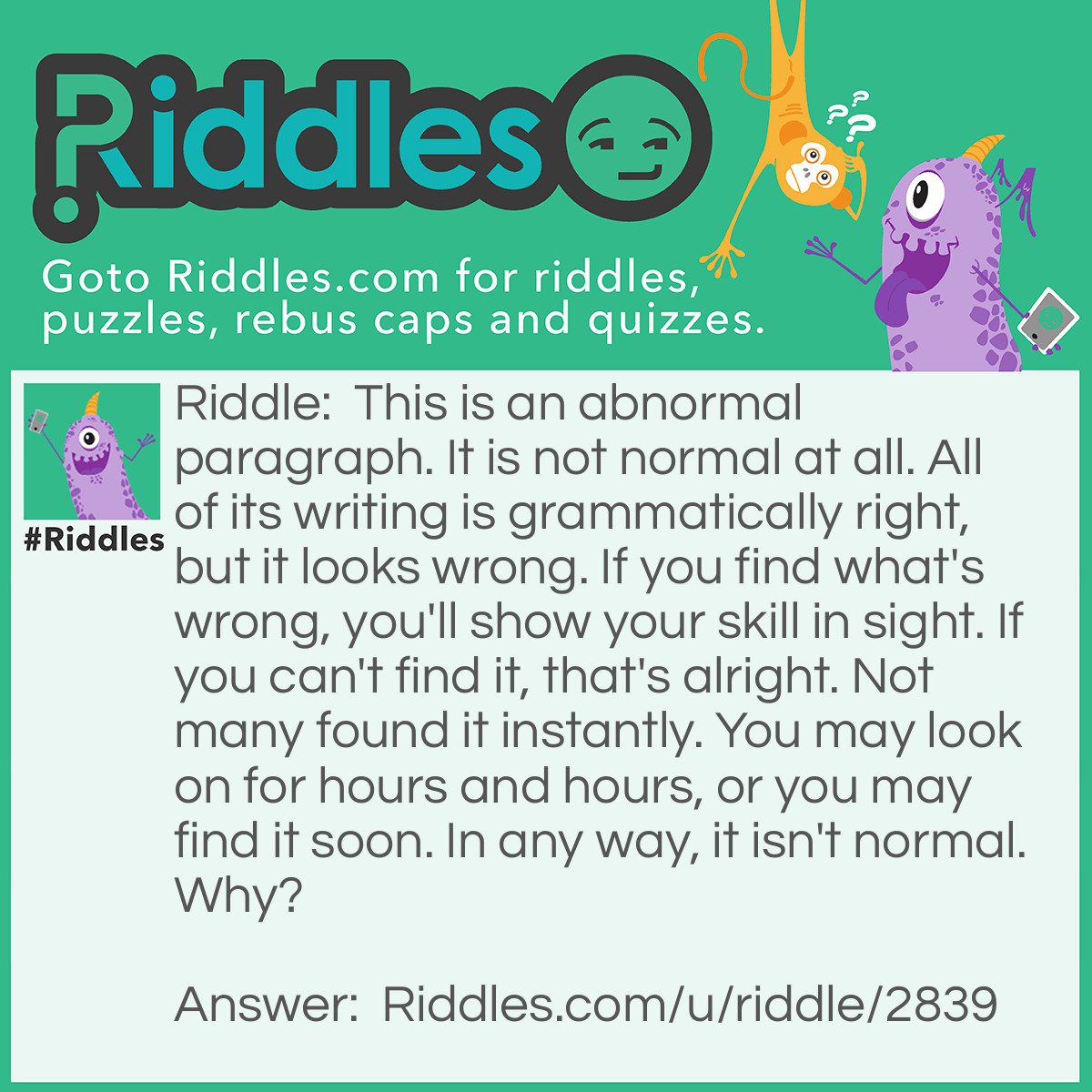 Riddle: This is an abnormal paragraph. It is not normal at all. All of its writing is grammatically right, but it looks wrong. If you find what's wrong, you'll show your skill in sight. If you can't find it, that's alright. Not many found it instantly. You may look on for hours and hours, or you may find it soon. In any way, it isn't normal. Why? Answer: This paragraph contains no words with "e" in it. This is abnormal as "e" is found most commonly.