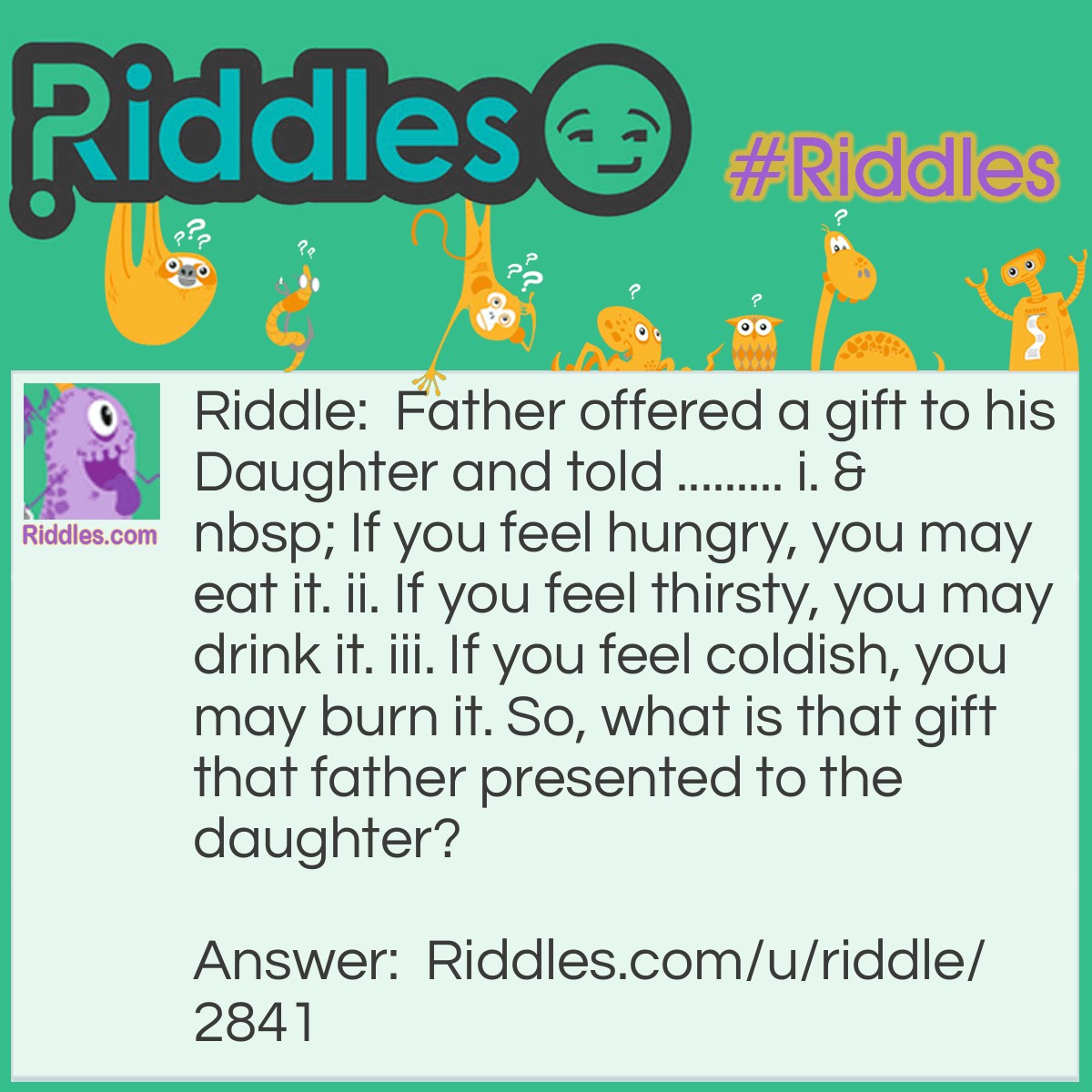 Riddle: Father offered a gift to his Daughter and told ......... i.   If you feel hungry, you may eat it. ii. If you feel thirsty, you may drink it. iii. If you feel coldish, you may burn it. So, what is that gift that father presented to the daughter? Answer: A coconut.