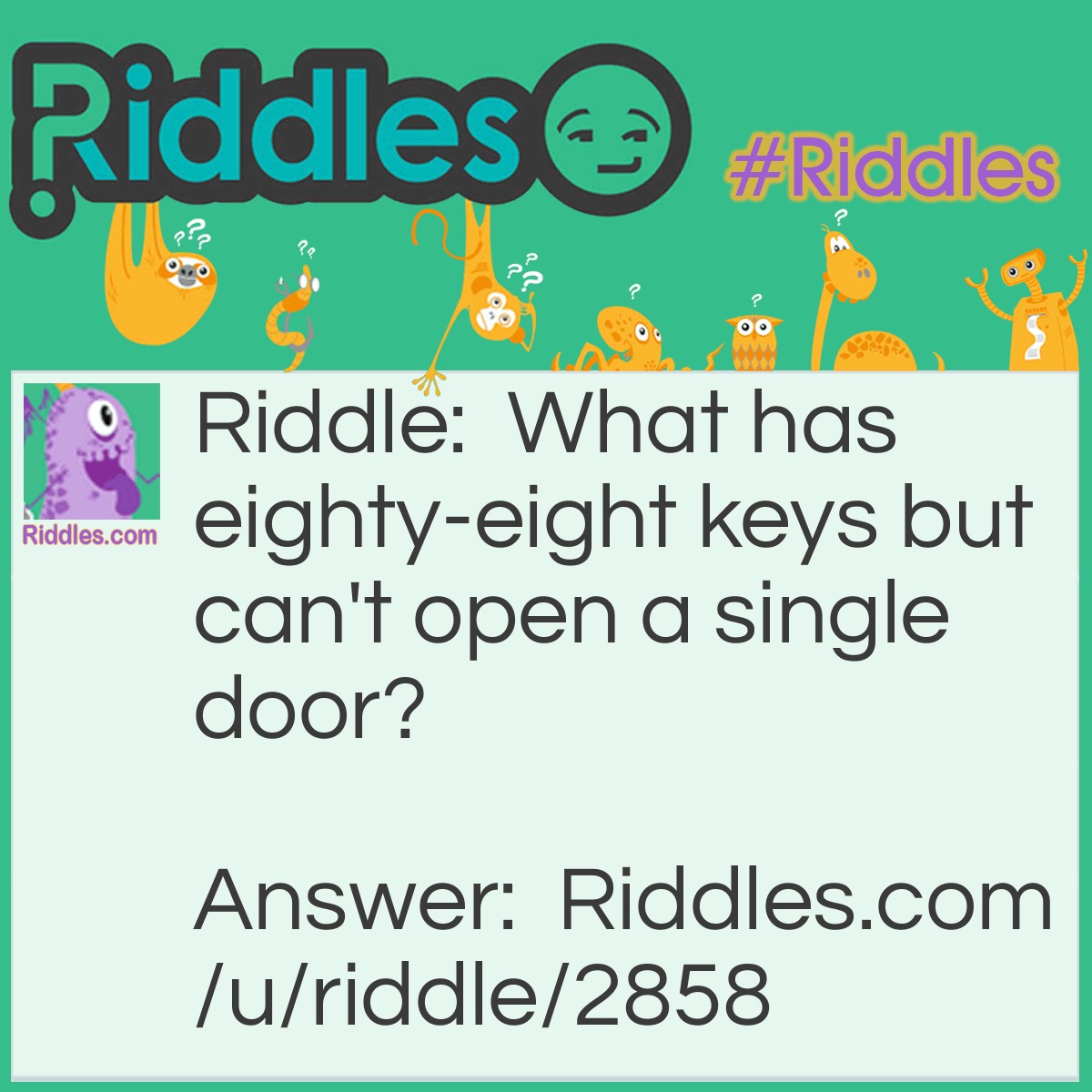 Riddle: What has eighty-eight keys but can't open a single door? Answer: A piano.