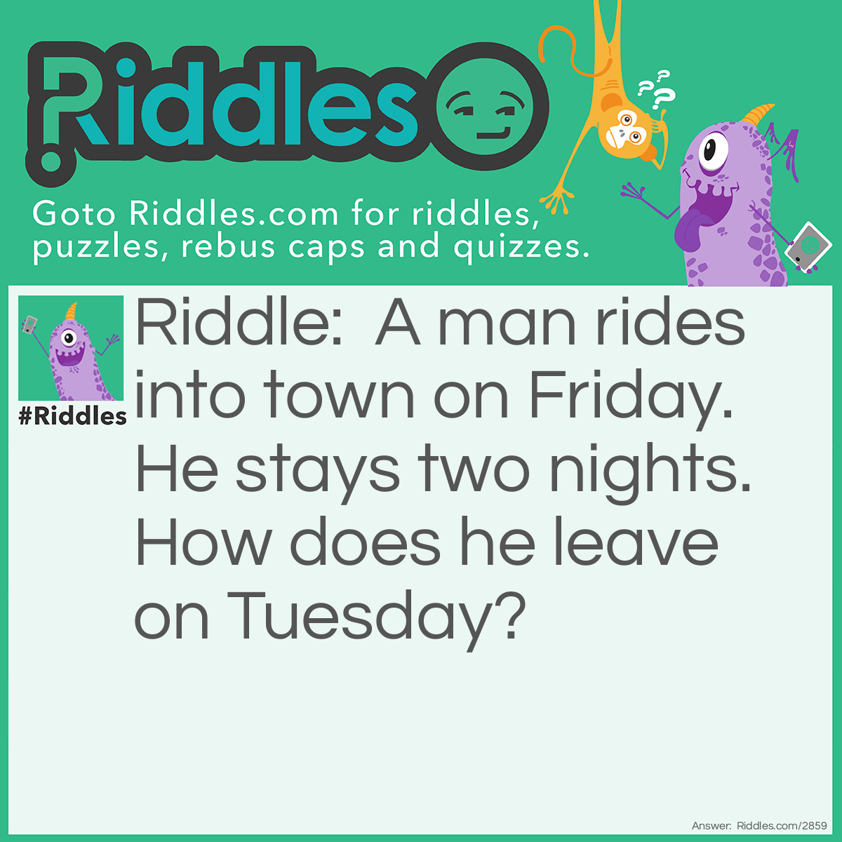 Riddle: A man rides into town on Friday. He stays two nights. How does he leave on Tuesday? Answer: His horse was called Friday.