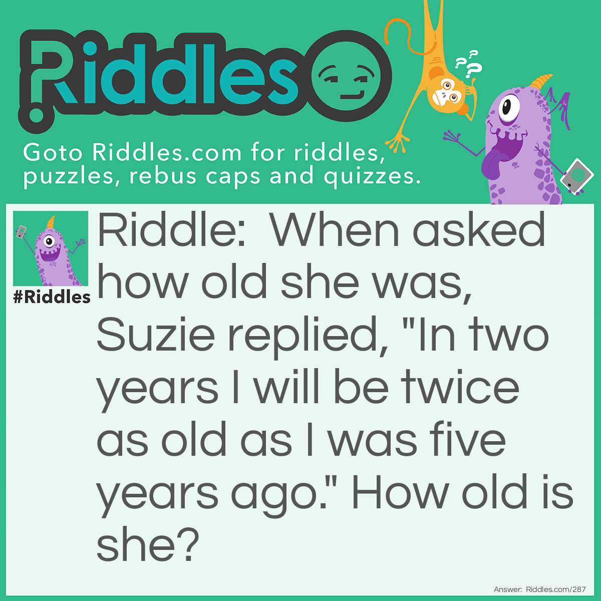 Riddle: When asked how old she was, Suzie replied, "In two years I will be twice as old as I was <a href="/riddles-for-kids">five years</a> ago." How old is she? Answer: She's 12!