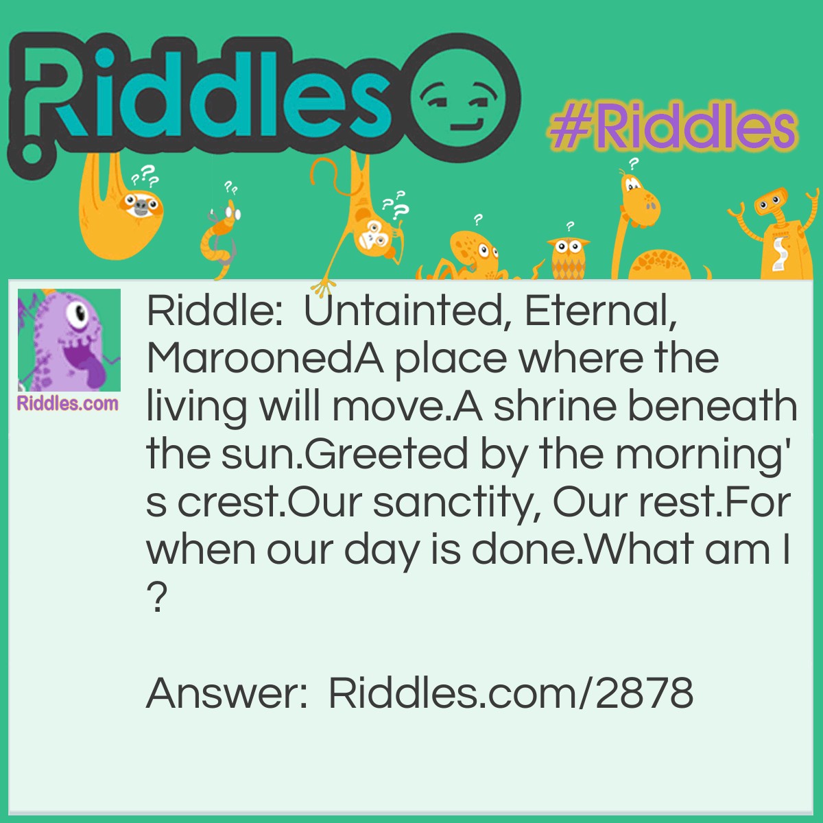 Riddle: Untainted, Eternal, Marooned A place where the living will move. A shrine beneath the sun. Greeted by the morning's crest. Our sanctity, Our rest. For when our day is done. What am I? Answer: A Graveyard.