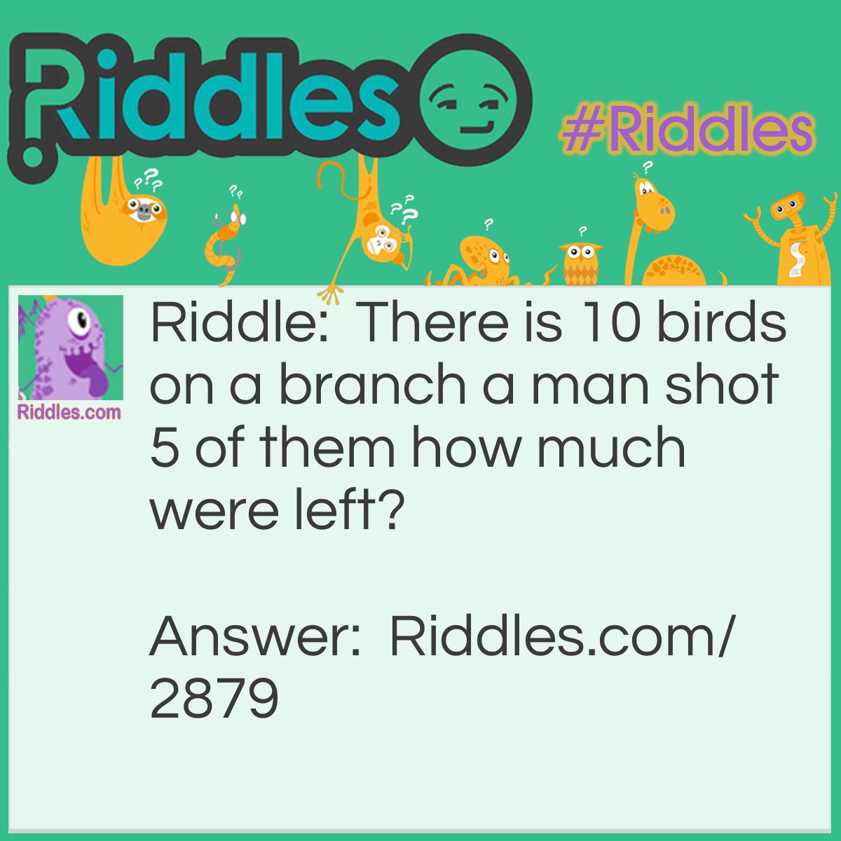 Riddle: There is 10 birds on a branch, a man shot 5 of them. How many were left? Answer: Zero, because when birds see someone coming or hear something they fly away.