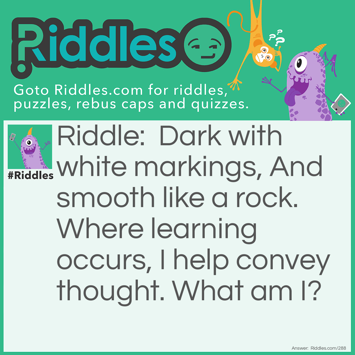 Riddle: Dark with white markings, And smooth like a rock. Where learning occurs, I help convey thought. What am I? Answer: Blackboard/chalkboard.