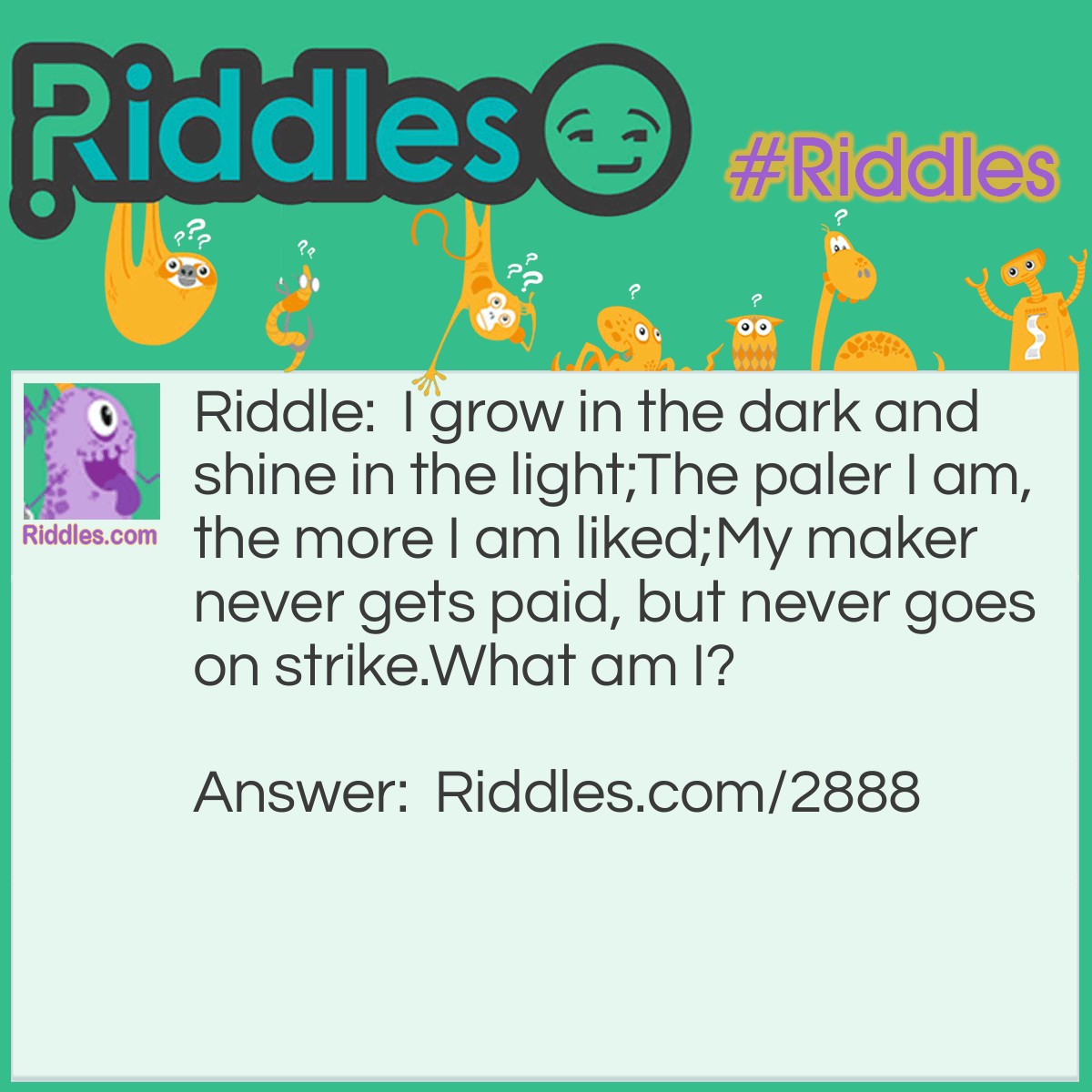 Riddle: I grow in the dark and shine in the light; 
The paler I am, the more I am liked; 
My maker never gets paid, but never goes on strike. 
What am I? Answer: A pearl.