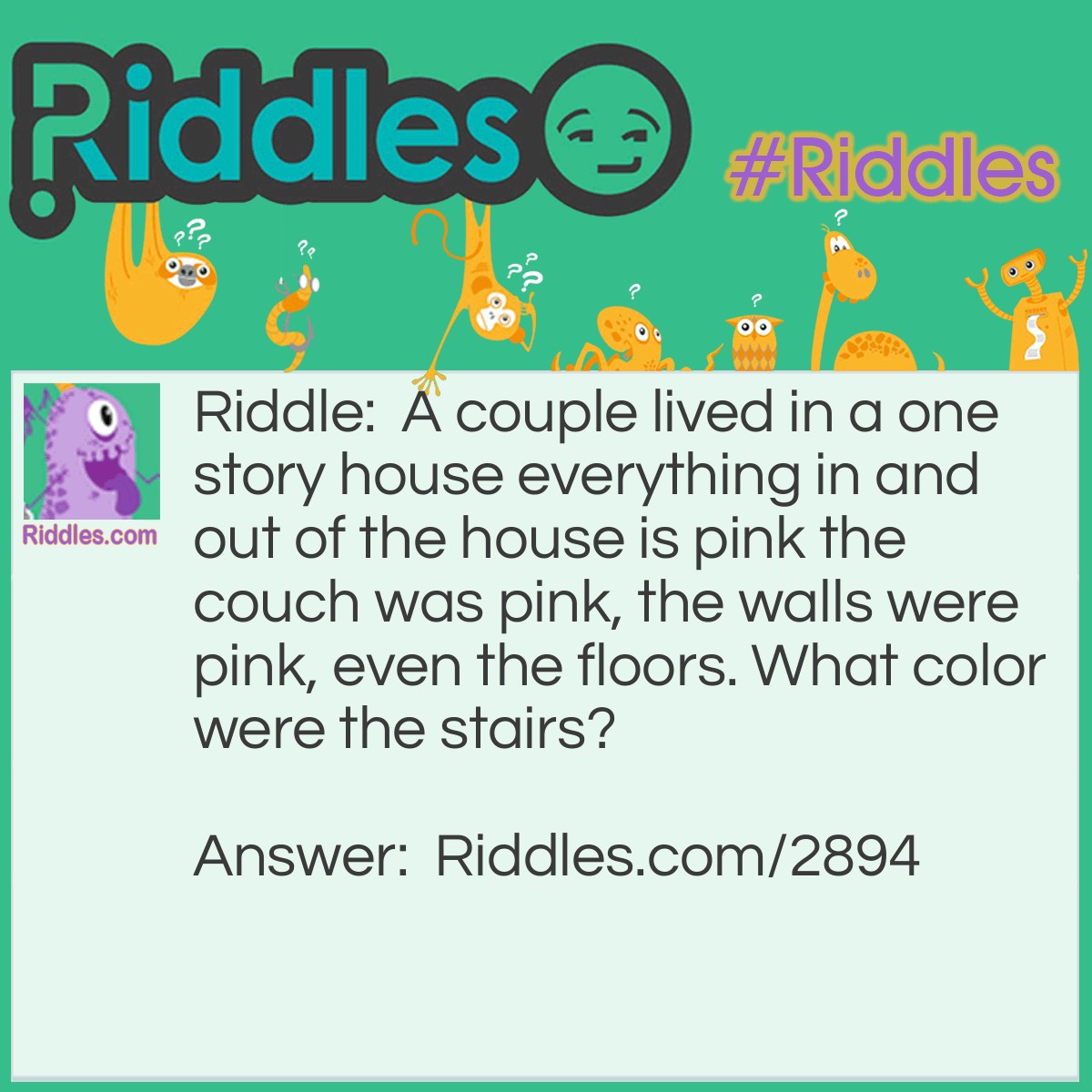 Riddle: A couple lived in a one story house everything in and out of the house is pink the couch was pink, the walls were pink, even the floors. What color were the stairs? Answer: They lived in a one story house... They had no stairs!!