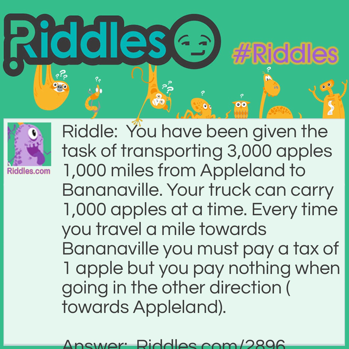 Riddle: You have been given the task of transporting 3,000 apples 1,000 miles from Appleland to Bananaville. Your truck can carry 1,000 apples at a time. Every time you travel a mile towards Bananaville you must pay a tax of 1 apple but you pay nothing when going in the other direction (towards Appleland).
What is the least amount of apples you need to pay. How is that possible? Answer: 833 apples.
Step one: First you want to make 3 trips of 1,000 apples 333 miles.You will be left with 2,001 apples and 667 miles to go.
Step two: Next you want to take 2 trips of 1,000 apples 500 miles. You will be left with 1,000 apples and 167 miles to go (you have to leave an apple behind).
Step three: Finally, you travel the last 167 miles with one load of 1,000 apples and are left with 833 apples in Bananaville.