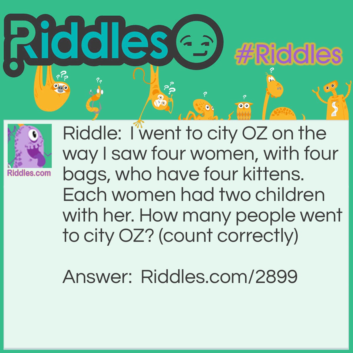 Riddle: I went to city OZ on the way I saw four women, with four bags, who have four kittens. Each woman had two children with her. How many people went to city OZ? (count correctly) Answer: One because I went to city OZ on the way I saw...
