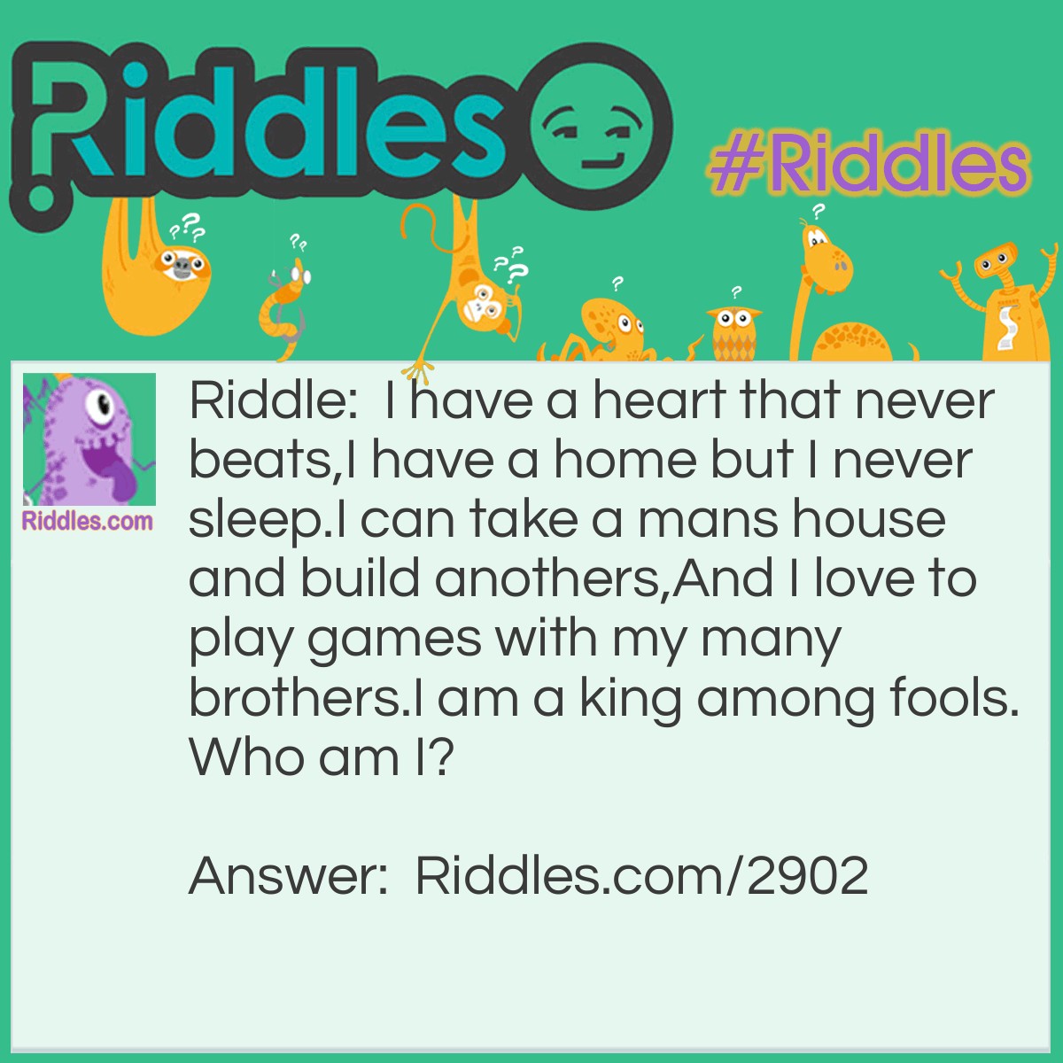 Riddle: I have a heart that never beats, I have a home but I never sleep. I can take a mans house and build anothers, And I love to play games with my many brothers. I am a king among fools. Who am I? Answer: A king of hearts in a deck of cards.