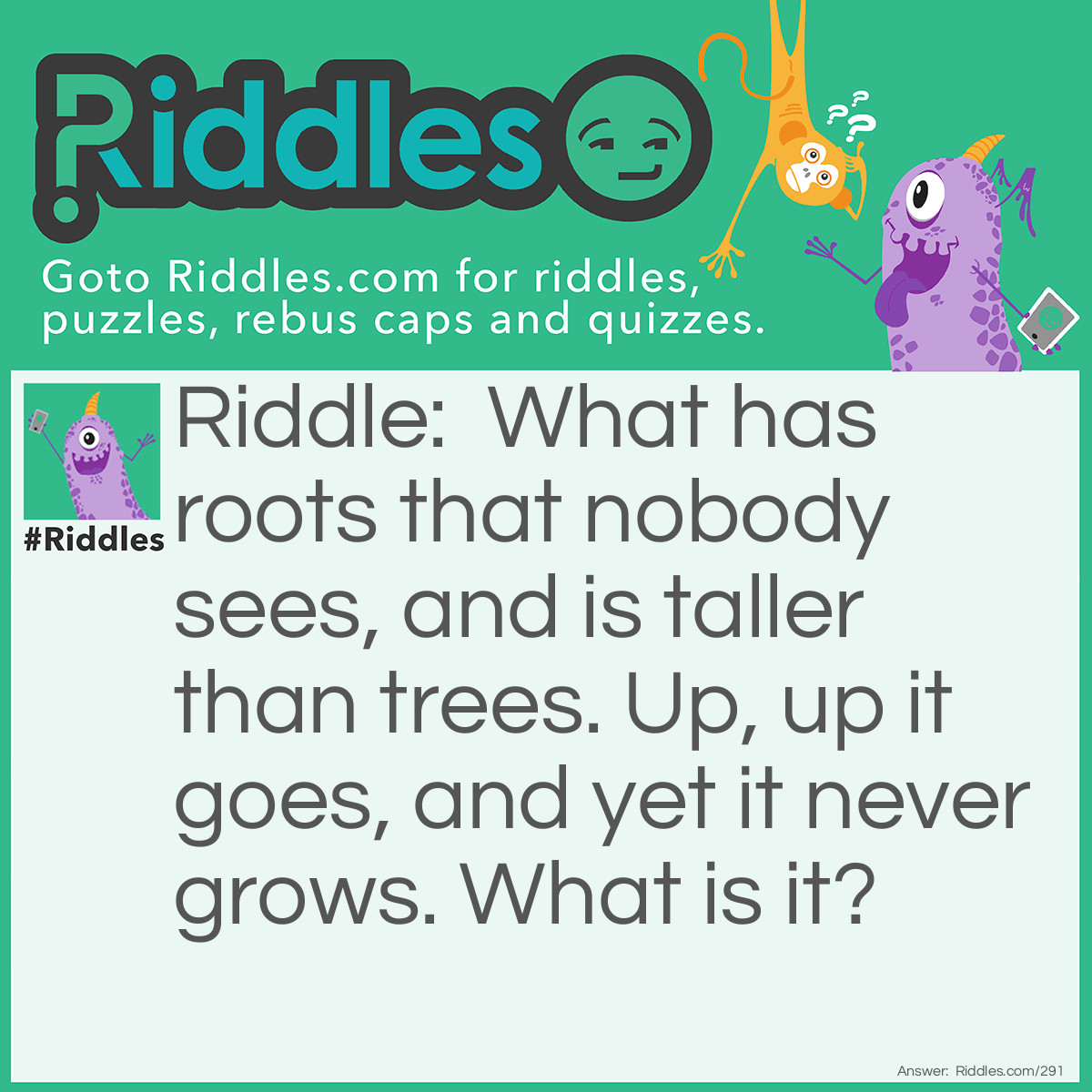 Riddle: What has roots that nobody sees, and is taller than trees. Up, up it goes, and yet it never grows. What is it? Answer: A Mountain.