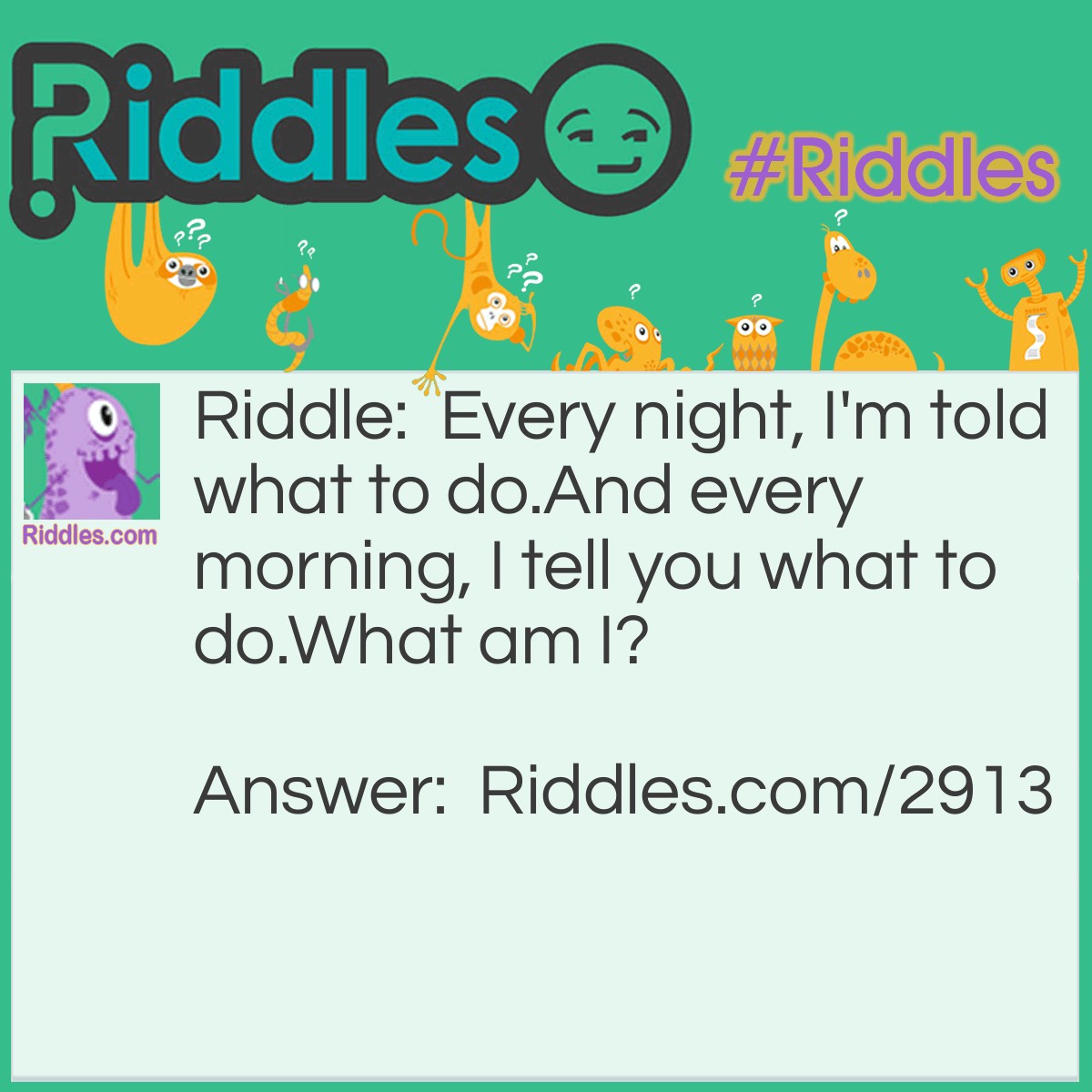 Riddle: Every night, I'm told what to do. And every morning, I do what you tell me to do. But you still get mad at me and hit me. What am I? Answer: An alarm clock.