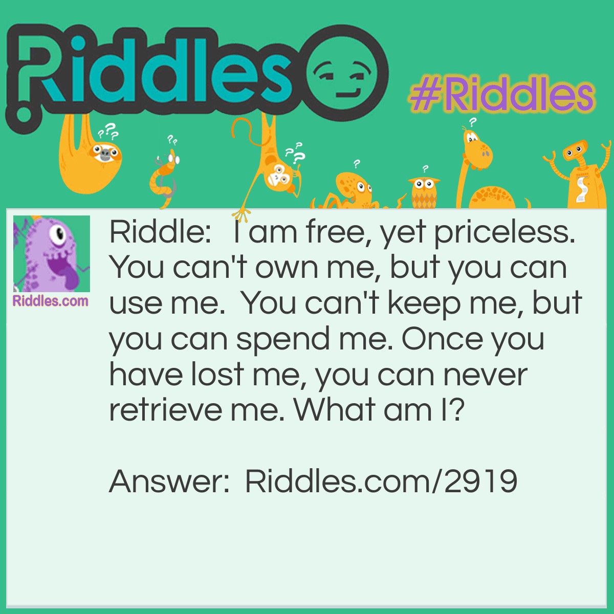 Riddle: I am free, yet priceless.
You can't own me, but you can use me.
You can't keep me, but you can spend me.
Once you have lost me, you can never retrieve me.
What am I? Answer: Time.