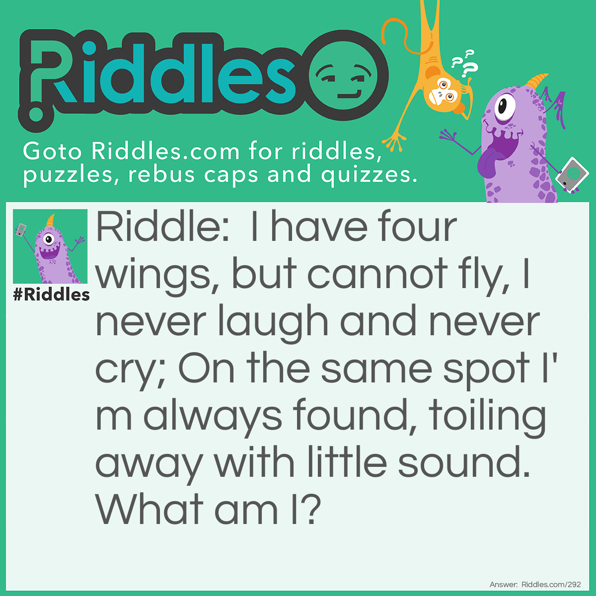 Riddle: I have four wings, but cannot fly, I never <a title="laugh" href="/funny-riddles">laugh</a> and never cry; On the same spot, I'm always found, toiling away with little sound. What am I? Answer: A Windmill.