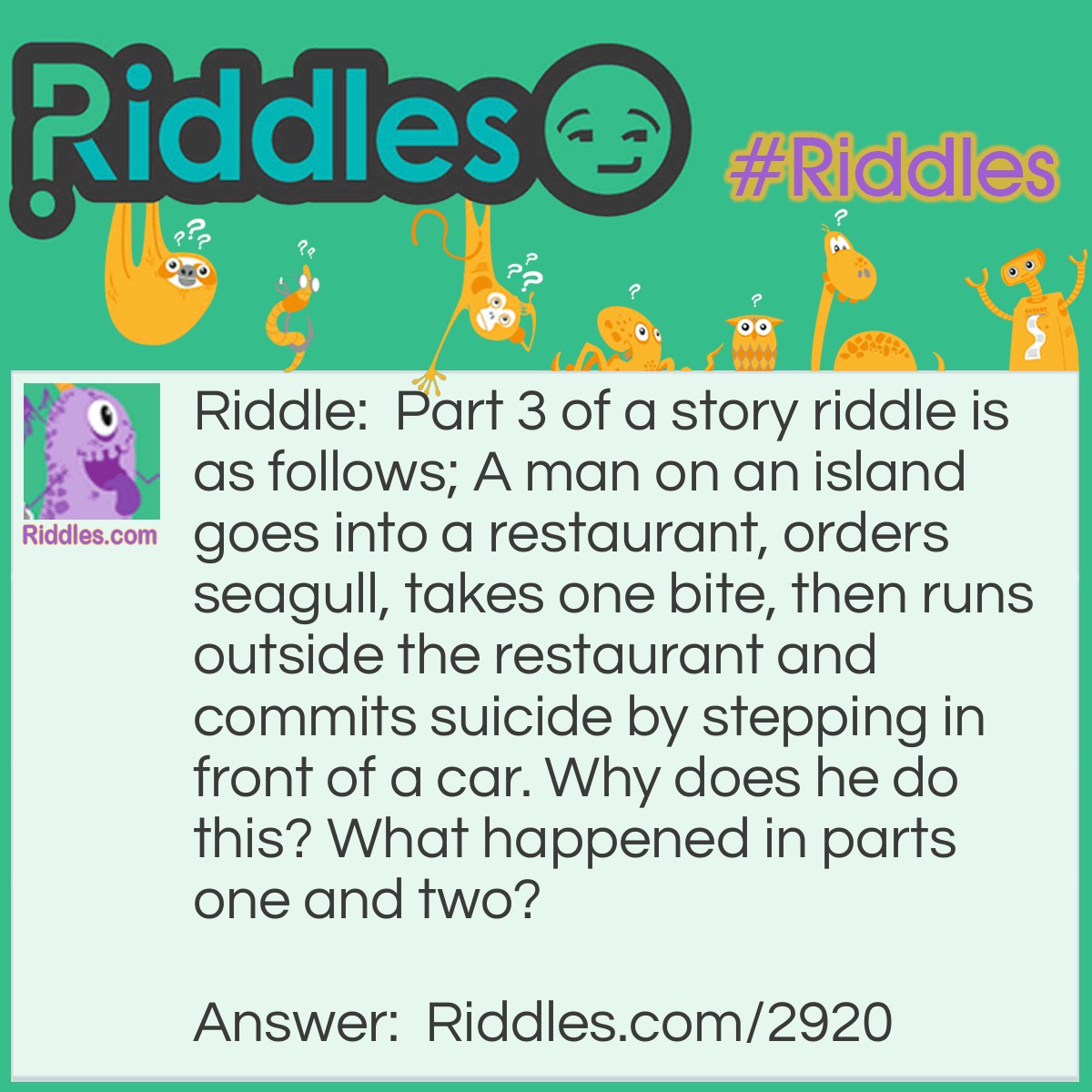 Riddle: Part 3 of a story riddle is as follows; A man on an island goes into a restaurant, orders seagull, takes one bite, then runs outside the restaurant and commits suicide by stepping in front of a car. Why does he do this? What happened in parts one and two? Answer: Part 1: The man is in a shipwreck. Everybody survives and swims to an island. Little do they know that the island is already inhabited by vicious natives. Part 2: People start disappearing, one by one. The survivors are confused, and think that they must have gotten lost somewhere. Everybody disappears, until only the man is left. One day some of the natives come out of the woods. They ask him why he is alone and he explains how he ended up and this island and how everybody somehow got lost. Sympathizing, they invite him to dinner, where he eats what they tell him is seagull. This is the first time he has ever eaten seagull, and he loves it. The natives give the man a raft, laughing at something he doesn't understand. He sails to the island with the restaurant. Part 3: The man on the island goes into the restaurant and orders seagull since he liked it so much with the natives. He takes one bite and realizes it tastes different. He realizes he was eating his friends on the island, and that is why the natives were laughing. He feels so guilty that he runs outside the restaurant and commits suicide.