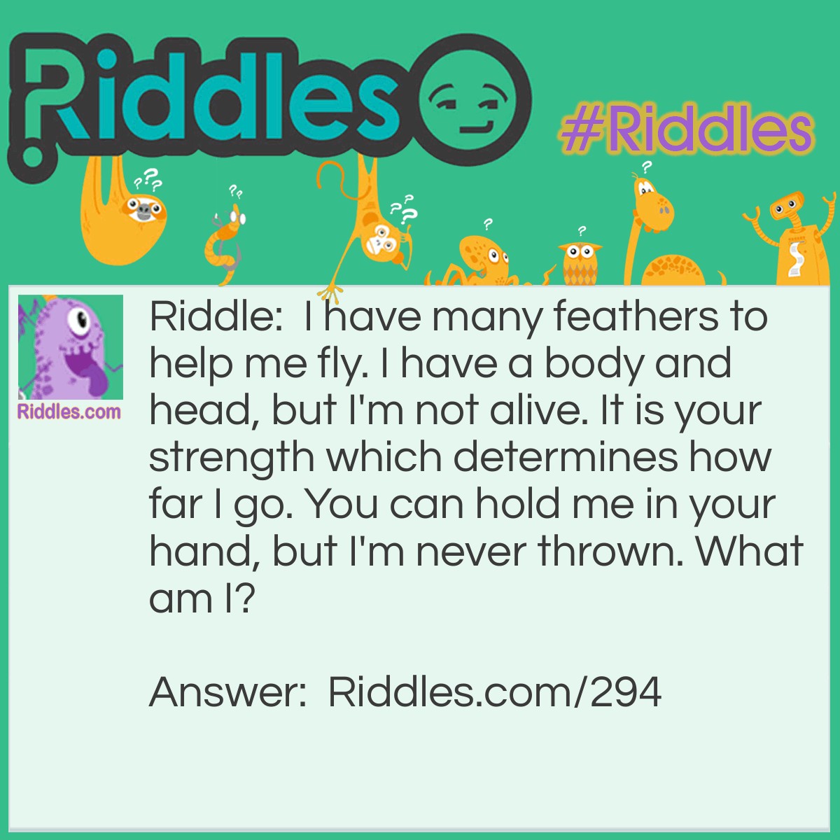 Riddle: I have many feathers to help me fly. I have a body and head, but I'm not alive. It is your strength which determines how far I go. You can hold me in your hand, but I'm never thrown. What am I? Answer: An Arrow.