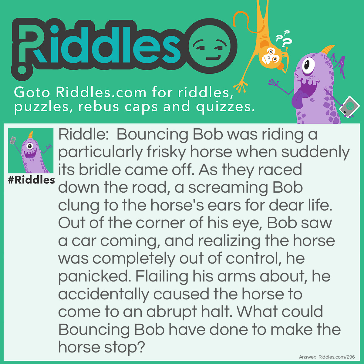 Riddle: Bouncing Bob was riding a particularly frisky horse when suddenly its bridle came off. As they raced down the road, a screaming Bob clung to the horse's ears for dear life. Out of the corner of his eye, Bob saw a car coming, and realizing the horse was completely out of control, he panicked. Flailing his arms about, he accidentally caused the horse to come to an abrupt halt. What could Bouncing Bob have done to make the horse stop? Answer: Bob accidentally put his hands over the horse's eyes. If a horse can't see he will automatically stop.