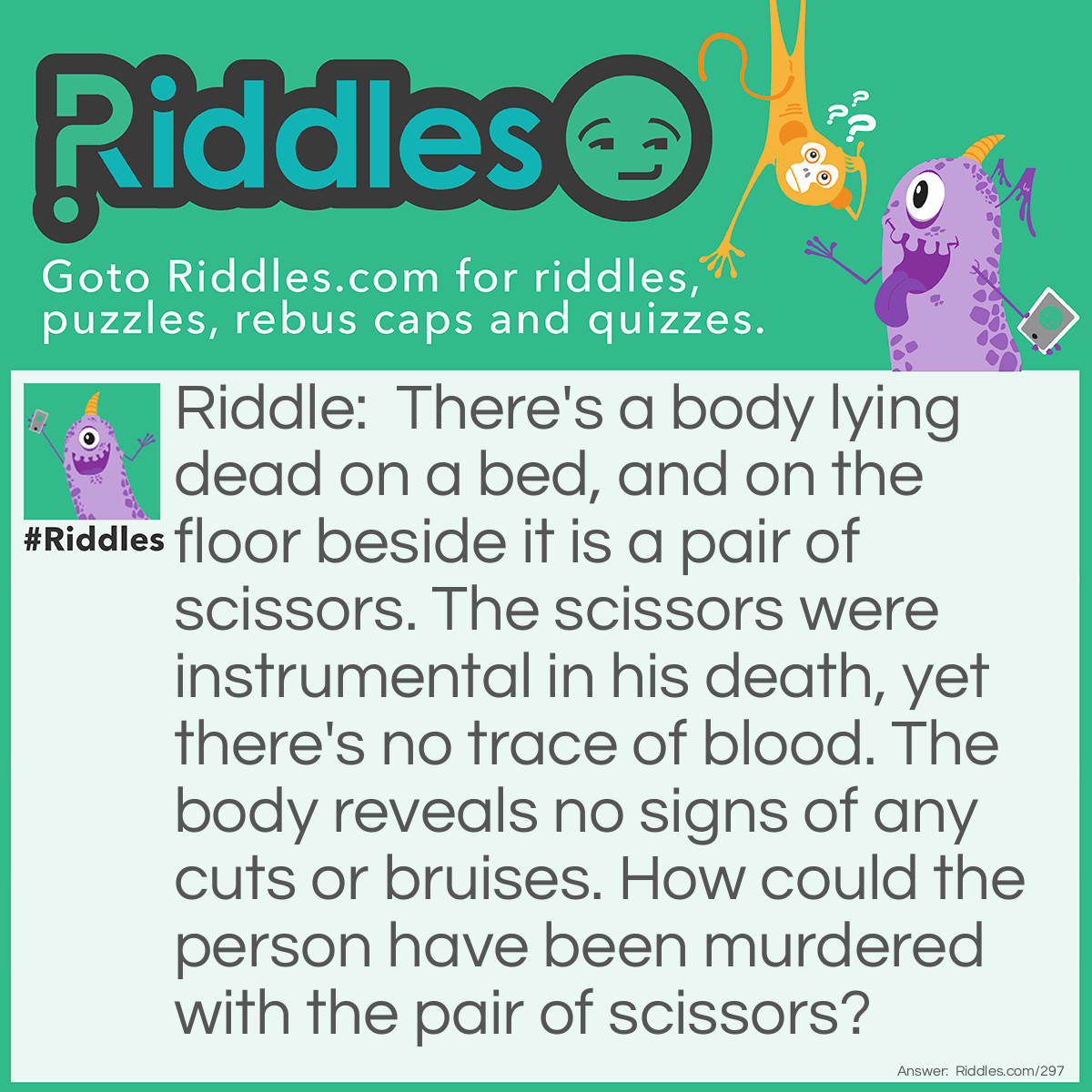 Riddle: There's a body lying dead on a bed, and on the floor beside it is a pair of scissors. The scissors were instrumental in his death, yet there's no trace of blood. The body reveals no signs of any cuts or bruises. How could the person have been murdered with the pair of scissors? Answer: The person slept on a waterbed. His killer used the scissors to cut the bed open and drown him.