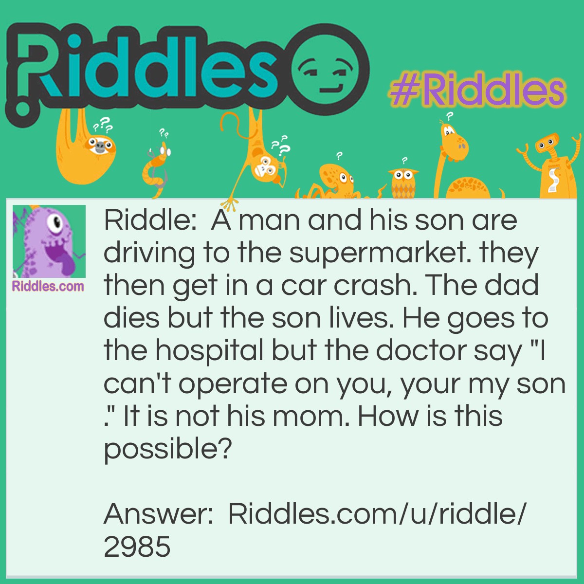 Riddle: A man and his son are driving to the supermarket. they then get in a car crash. The dad dies but the son lives. He goes to the hospital but the doctor say "I can't operate on you, your my son." It is not his mom. How is this possible? Answer: It is his god father.