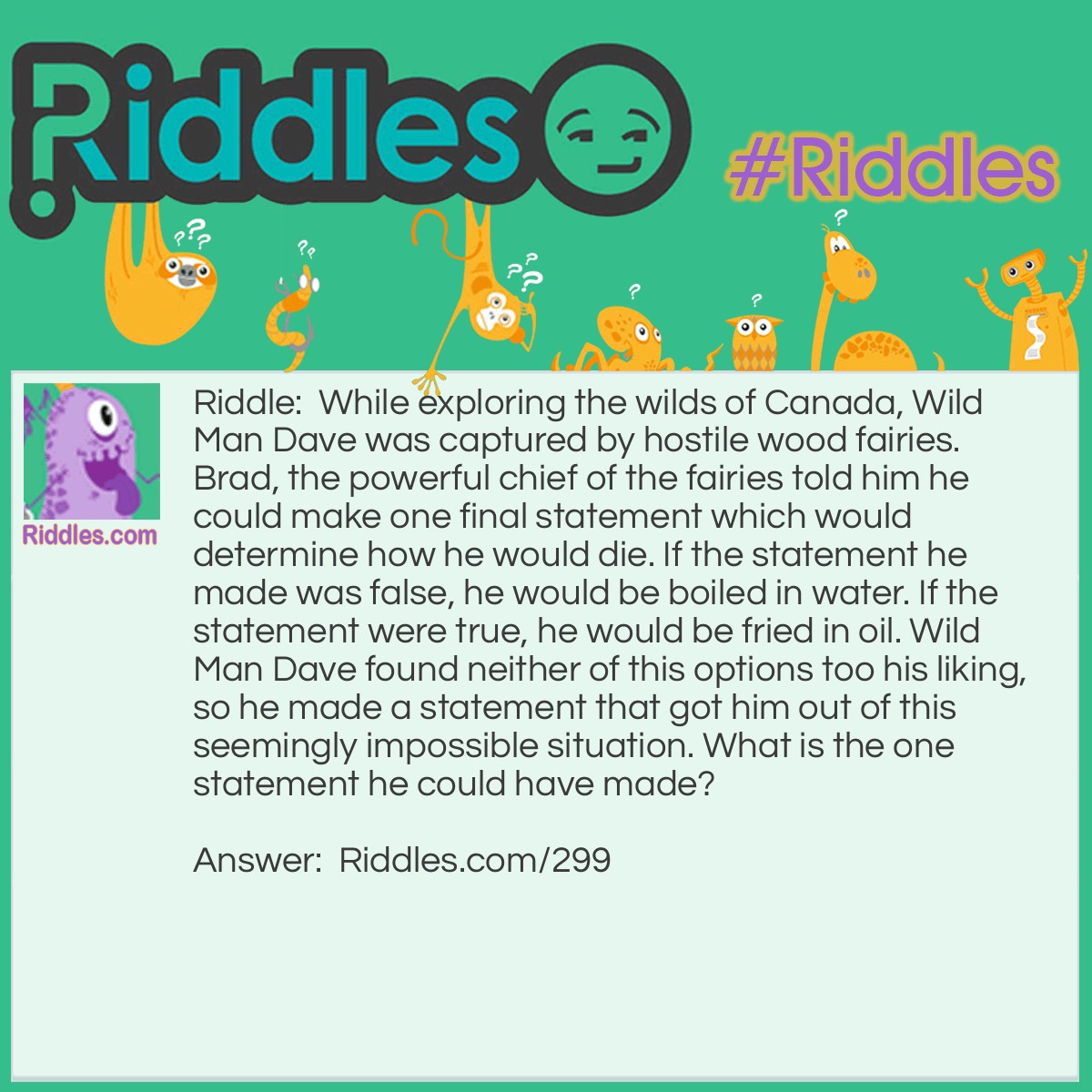 Riddle: While exploring the wilds of Canada, Wild Man Dave was captured by hostile wood fairies. Brad, the powerful chief of the fairies told him he could make one final statement that would determine how he would die. If the statement he made was false, he would be boiled in water. If the statement were true, he would be fried in oil. Wild Man Dave found neither of these options to his liking, so he made a statement that got him out of this seemingly impossible situation. What is the one statement he could have made? Answer: Wild Man Dave said: "You will boil me in water." The fairies were faced with a dilemma. If they boil him in water, that would make his statement true, which means he should have been fried in oil. They can only fry him in oil if he makes a true statement, but if they do, it would make his final statement false. The fairies had no way our of their situation so they were forced to set Wild Man Dave free.