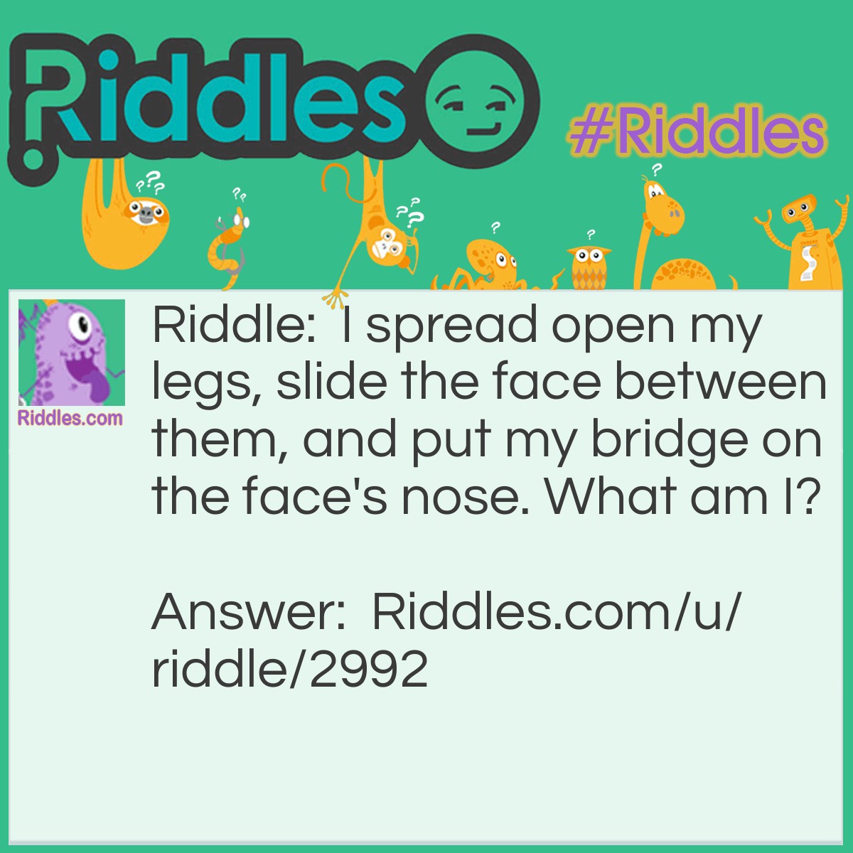 Riddle: I spread open my legs, slide the face between them, and put my bridge on the face's nose. What am I? Answer: A spectacle.