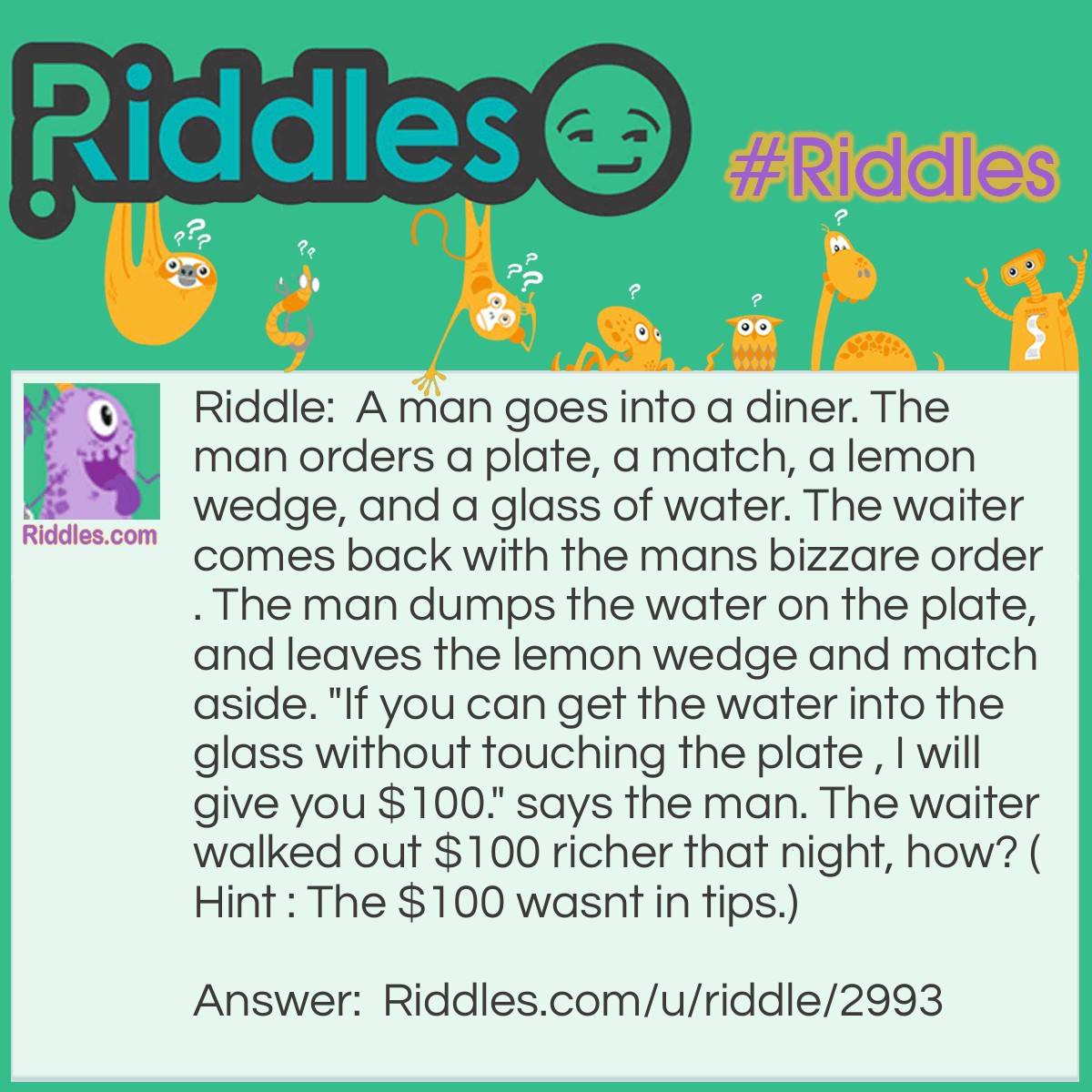 Riddle: A man goes into a diner. The man orders a plate, a match, a lemon wedge, and a glass of water. The waiter comes back with the mans bizzare order. The man dumps the water on the plate, and leaves the lemon wedge and match aside. "If you can get the water into the glass without touching the plate , I will give you $100." says the man. The waiter walked out $100 richer that night, how? (Hint : The $100 wasnt in tips.) Answer: The waiter light the match, then stuck it in the lemon wedge, putting the glass on top so the water evaporated.