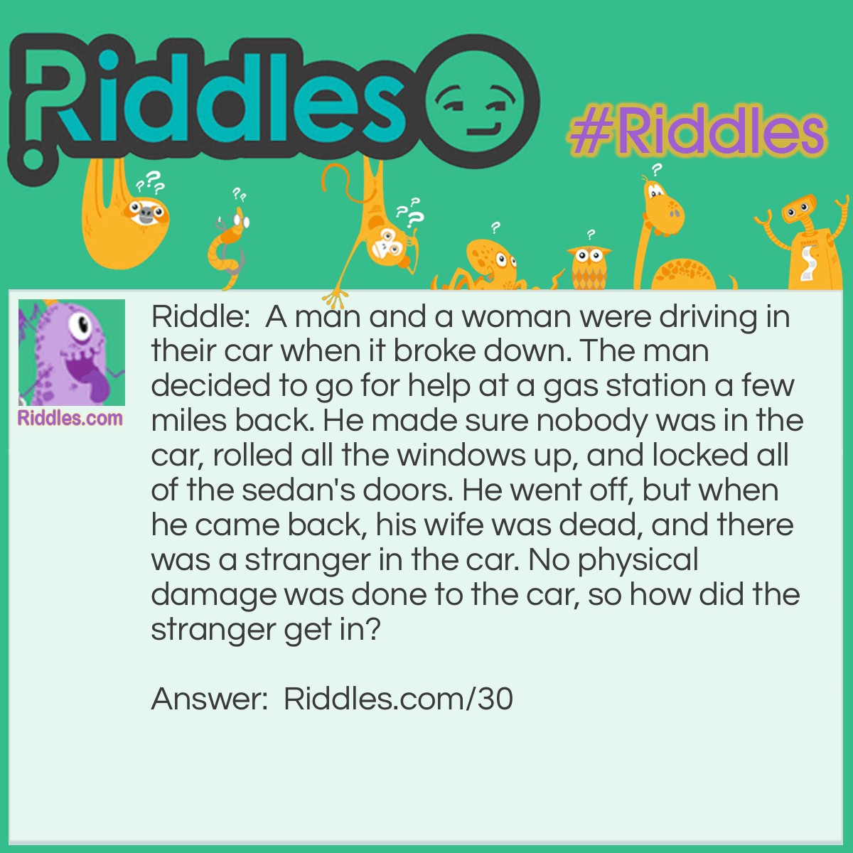 Riddle: A man and a woman were driving in their car when it broke down. The man decided to go for help at a gas station a few miles back. He made sure nobody was in the car, rolled all the windows up, and locked all of the sedan's doors. He went off, but when he came back, his wife was dead, and there was a stranger in the car. No physical damage was done to the car, so how did the stranger get in? Answer: The stranger was a baby and the woman died in childbirth.