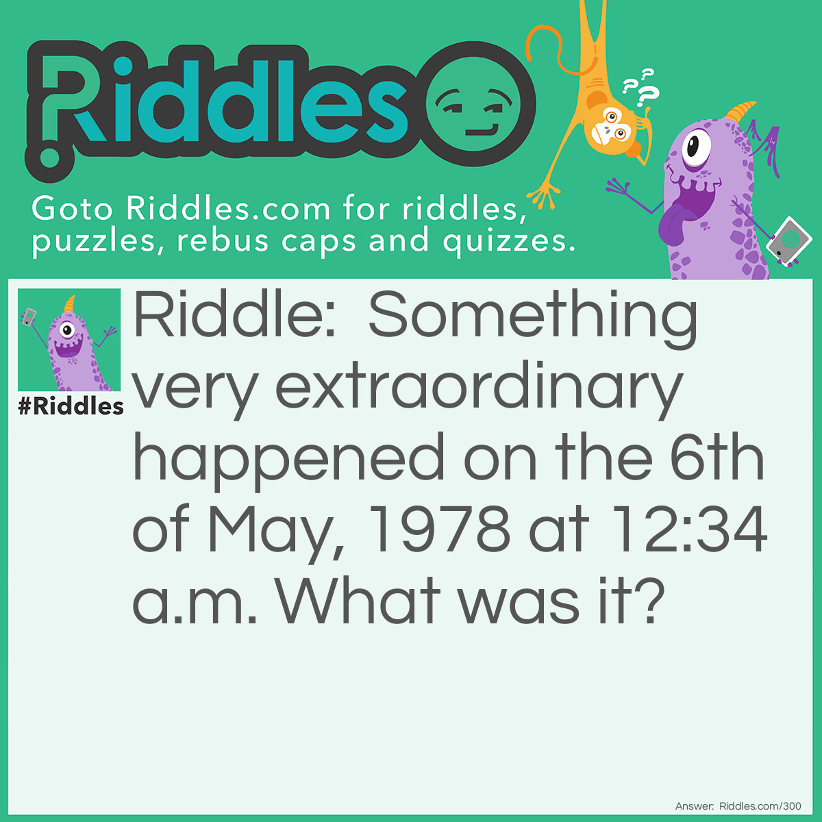 Riddle: Something very extraordinary happened on the 6th of May, 1978 at 12:34 a.m. What was it? Answer: At that moment, the time and day could be written as: 12:34, 5/6/78.