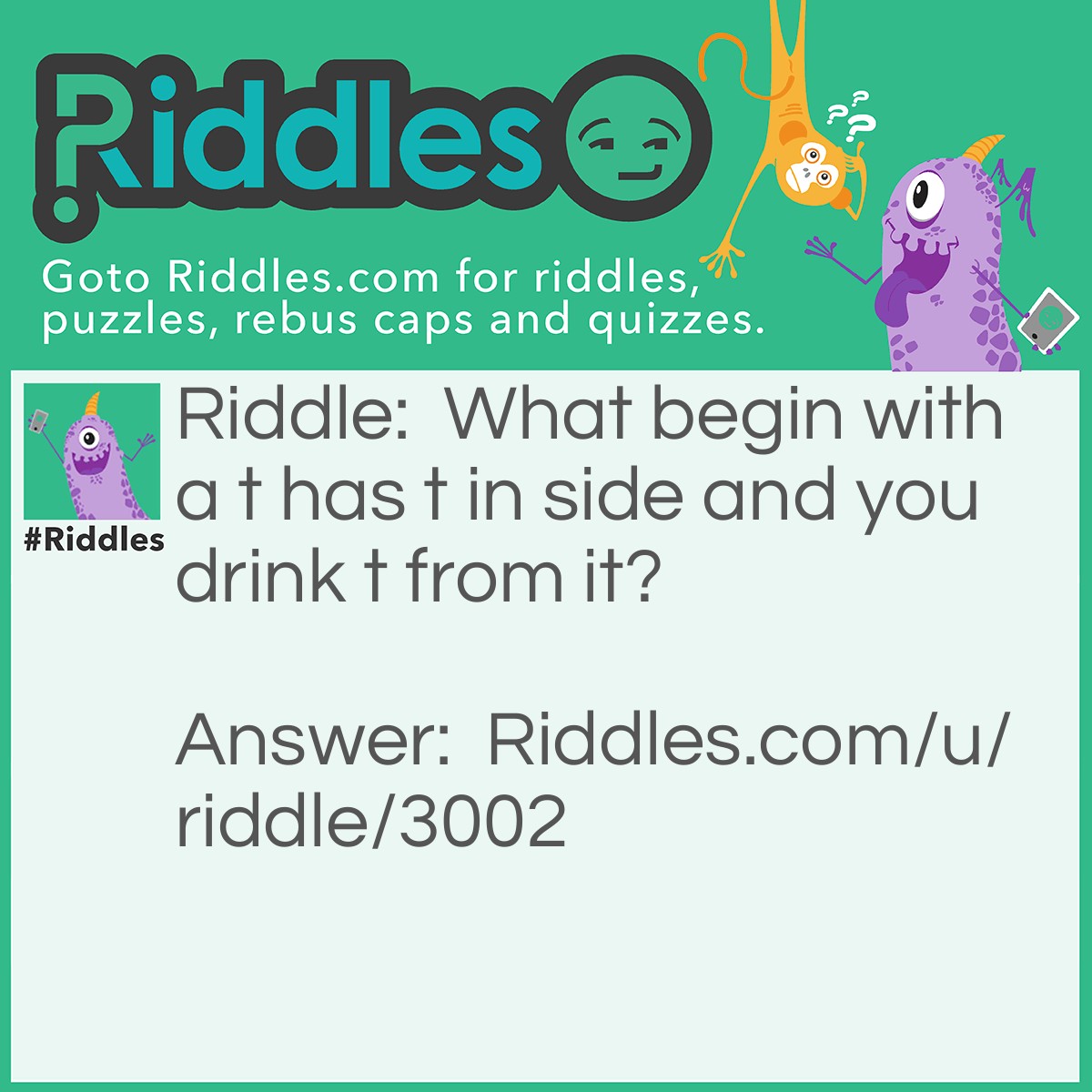 Riddle: What begin with a t has t in side and you drink t from it? Answer: A Teapot.