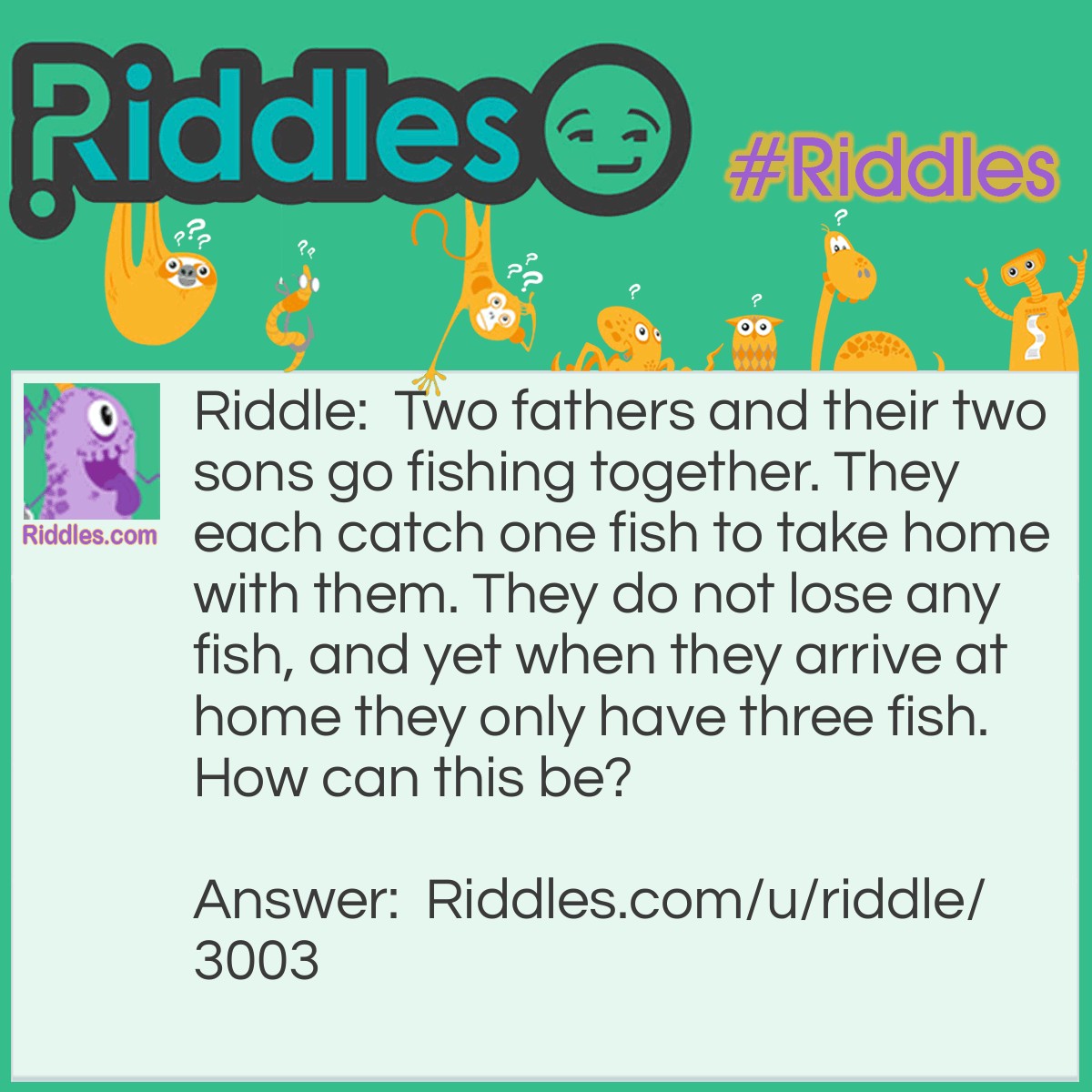 Riddle: Two fathers and their two sons go fishing together. They each catch one fish to take home with them. They do not lose any fish, and yet when they arrive at home they only have three fish. How can this be? Answer: There are just three people. A grandfather, his son, and his grandson.