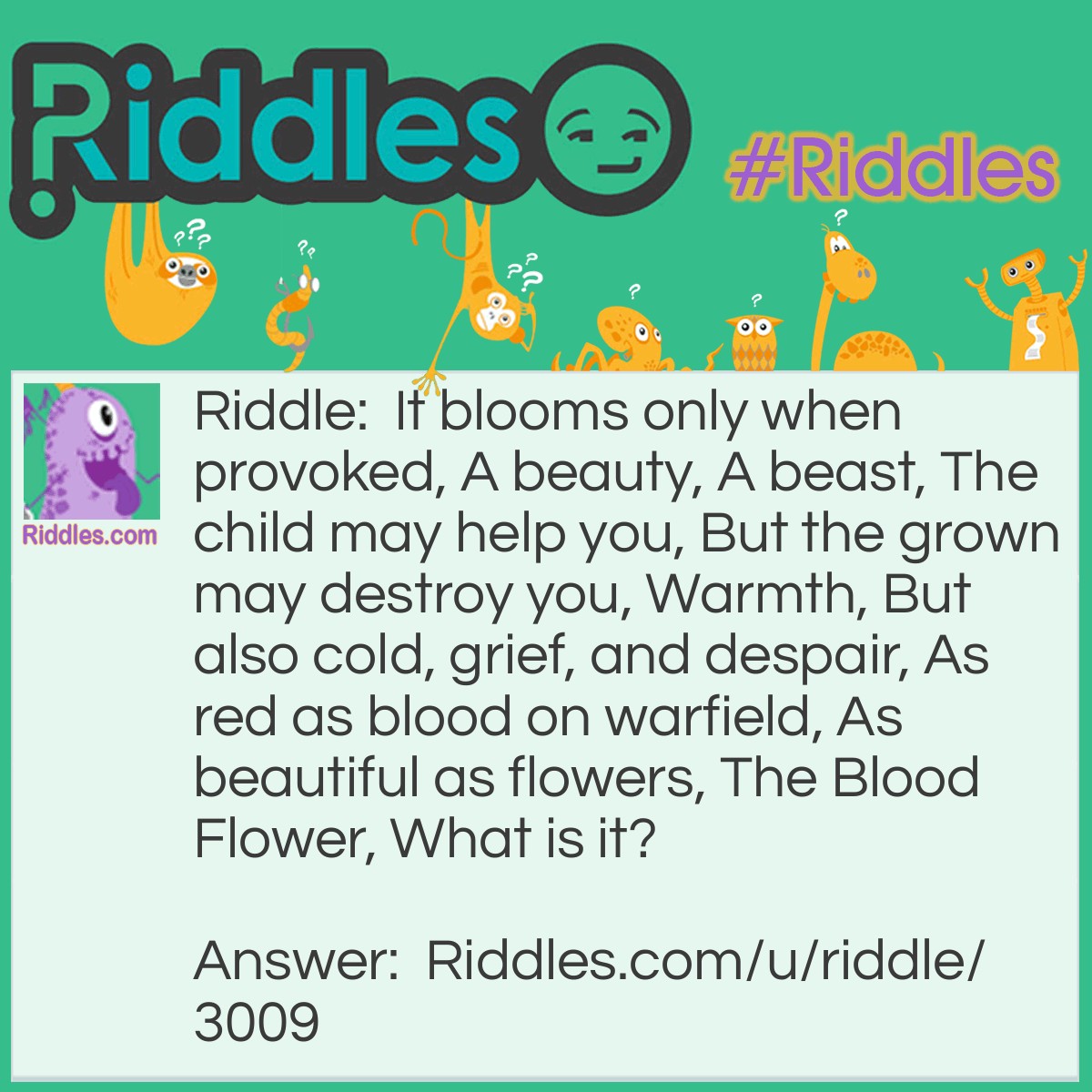 Riddle: It blooms only when provoked, A beauty, A beast, The child may help you, But the grown may destroy you, Warmth, But also cold, grief, and despair, As red as blood on warfield, As beautiful as flowers, The Blood Flower, What is it? Answer: Fire, Flame.