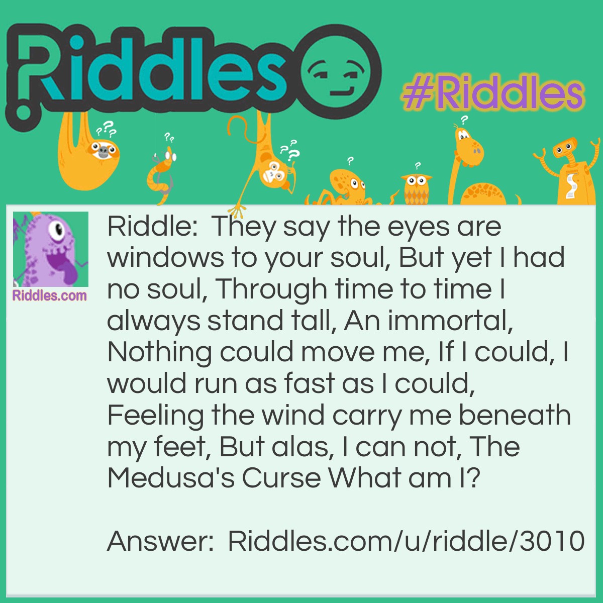 Riddle: They say the eyes are windows to your soul, But yet I had no soul, Through time to time I always stand tall, An immortal, Nothing could move me, If I could, I would run as fast as I could, Feeling the wind carry me beneath my feet, But alas, I can not, The Medusa's Curse What am I? Answer: A statue.