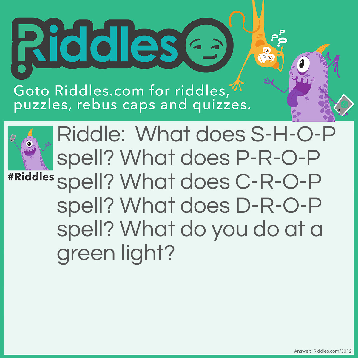 Riddle: What does S-H-O-P spell? What does P-R-O-P spell? What does C-R-O-P spell? What does D-R-O-P spell? What do you do at a green light? Answer: Go.