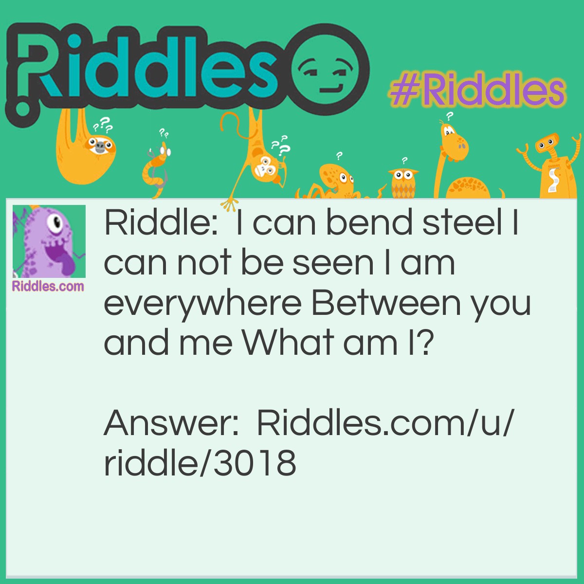 Riddle: I can bend steel I can not be seen I am everywhere Between you and me. What am I? Answer: Air/wind