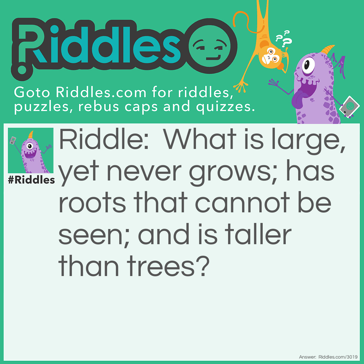 Riddle: What is large, yet never grows; has roots that cannot be seen; and is taller than trees? Answer: A mountain.