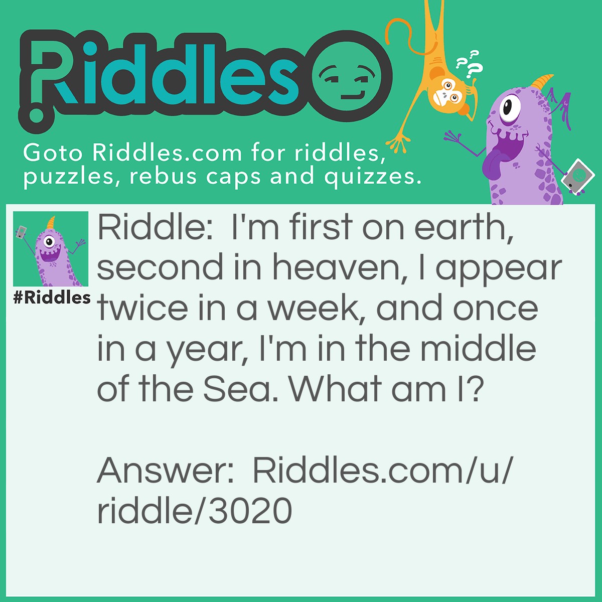 Riddle: I'm first on earth, second in heaven, I appear twice in a week, and once in a year, I'm in the middle of the Sea. What am I? Answer: The letter E.