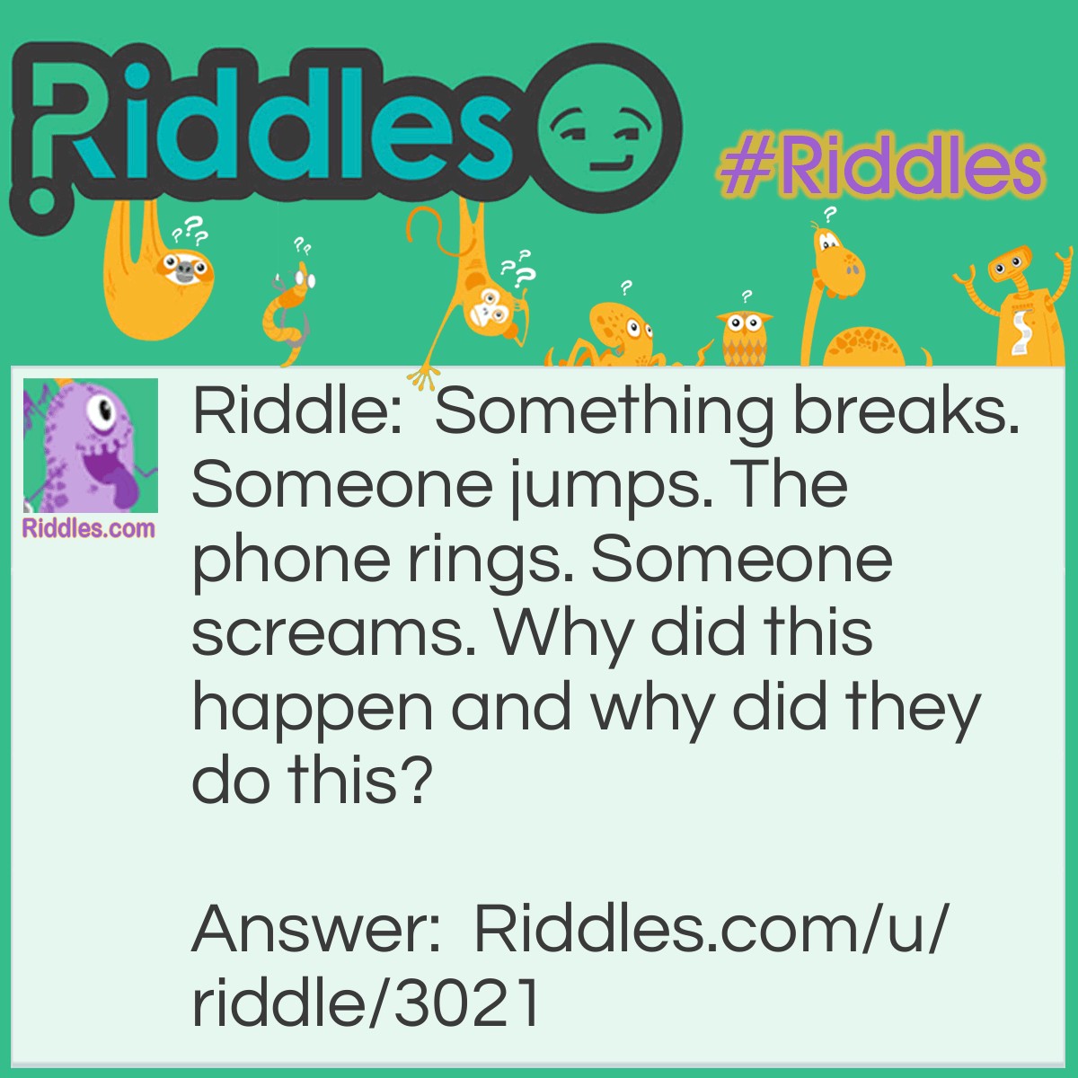 Riddle: Something breaks. Someone jumps. The phone rings. Someone screams. Why did this happen and why did they do this? Answer: The window breaks. Someone jumps to commit suicide because they thought everyone had died. Then the phone rings and someone screams because they realize they're not the only person left.