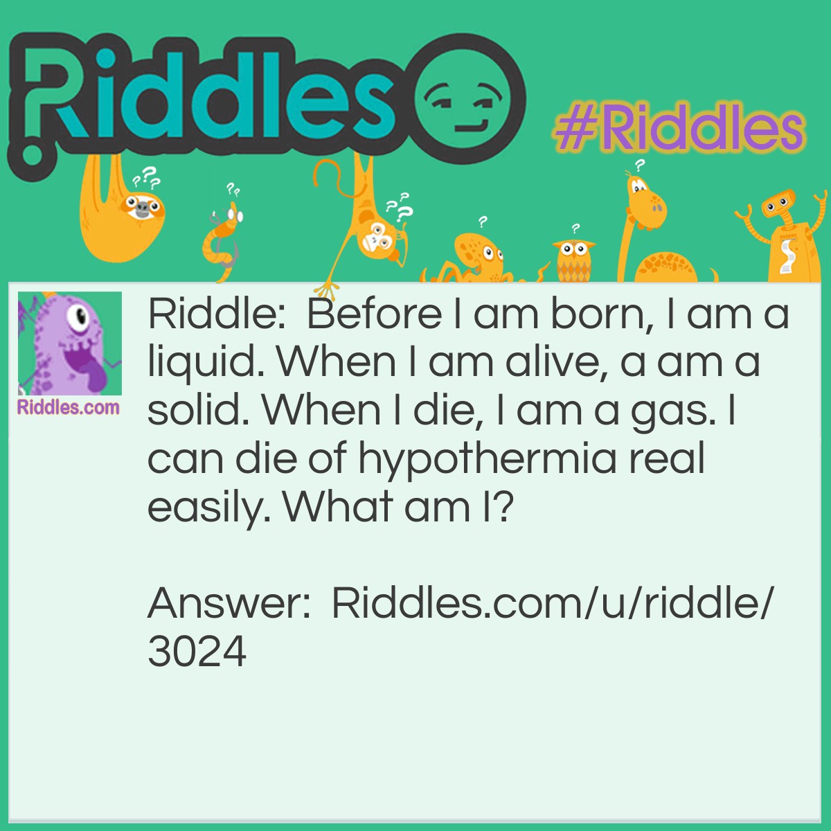 Riddle: Before I am born, I am a liquid. When I am alive, a am a solid. When I die, I am a gas. I can die of hypothermia real easily. What am I? Answer: A Bubble.