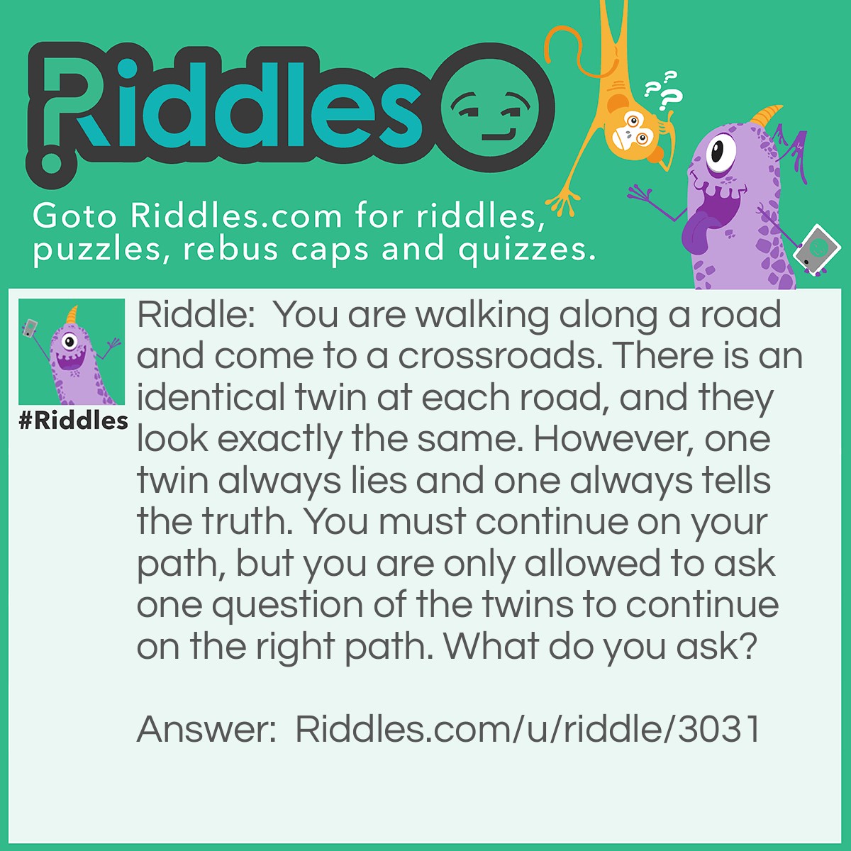 Riddle: You are walking along a road and come to a crossroads. There is an identical twin at each road, and they look exactly the same. However, one twin always lies and one always tells the truth. You must continue on your path, but you are only allowed to ask one question of the twins to continue on the right path. What do you ask? Answer: What would the other say? They will point you towards the wrong path, and you would take the other one.