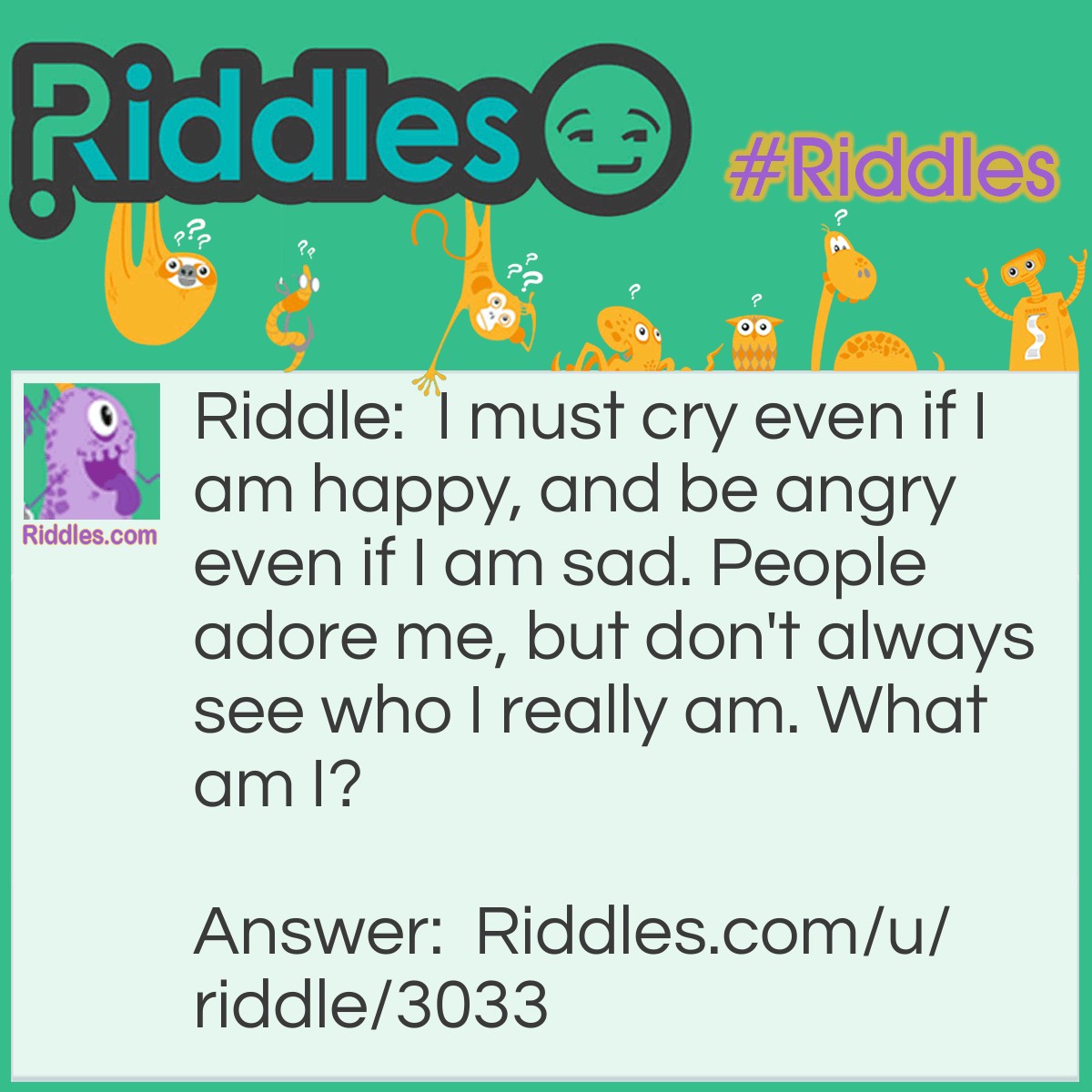 Riddle: I must cry even if I am happy, and be angry even if I am sad. People adore me, but don't always see who I really am. What am I? Answer: I am an Actor.