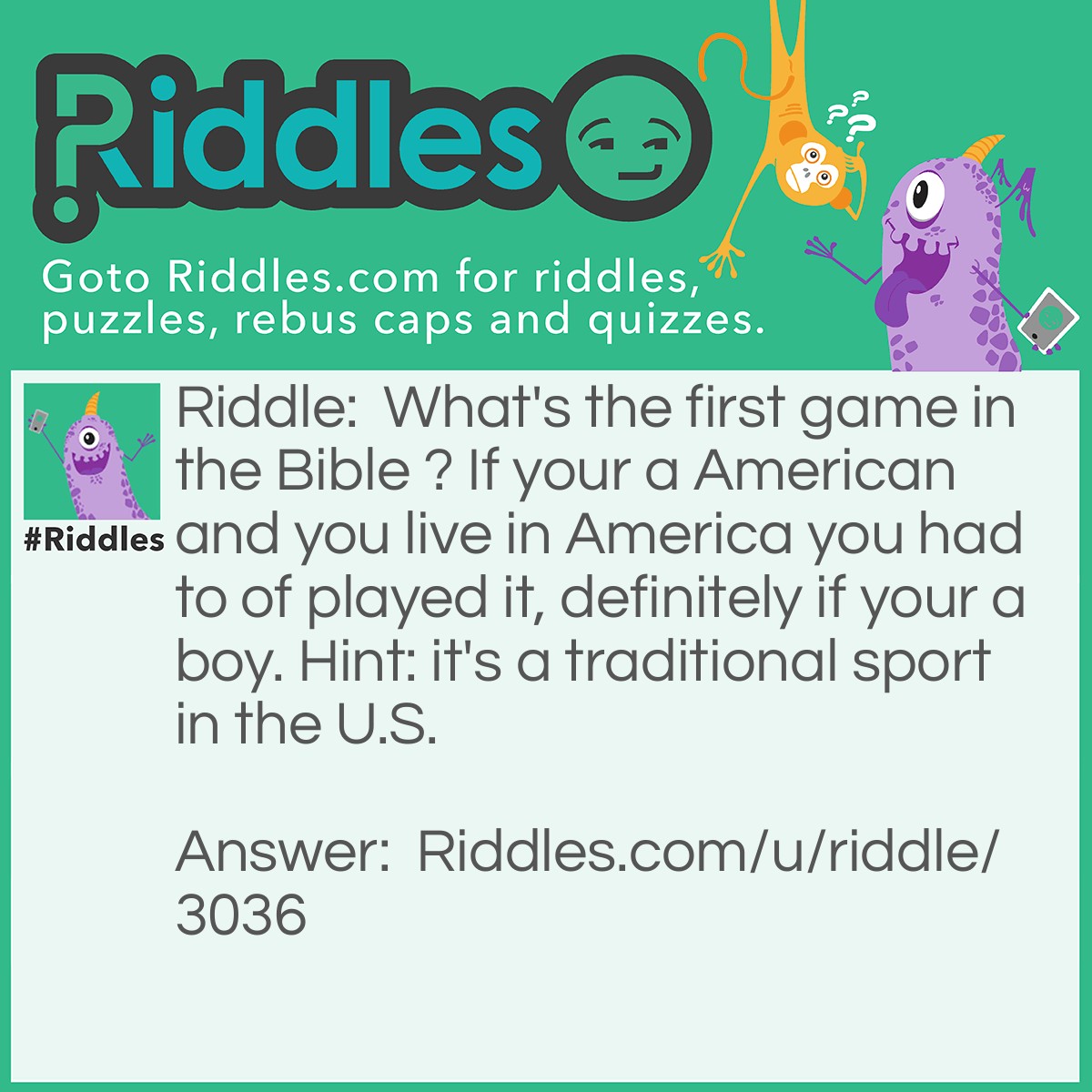 Riddle: What's the first game in the Bible ? If your a American and you live in America you had to of played it, definitely if your a boy. Hint: it's a traditional sport in the U.S. Answer: Baseball Why: because In the big inning, Eve stole first, Adam stole second. Cain struck out Abel, and the Prodigal Son came home. The Giants and the Angels were rained out. Ha ha ha ha ha
