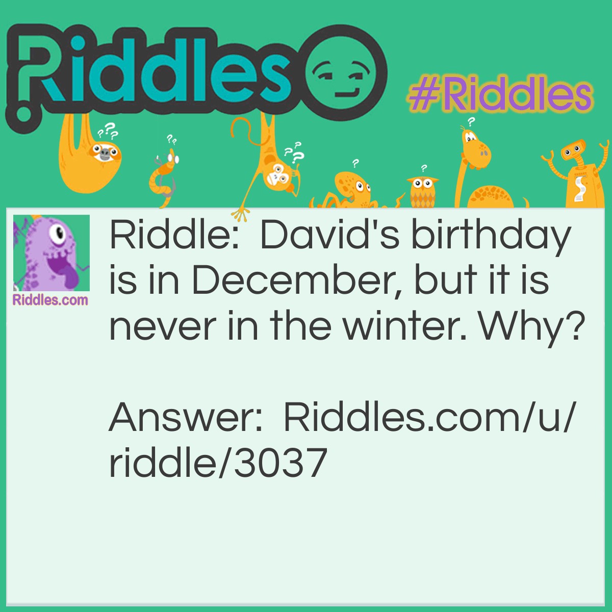 Riddle: David's birthday is in December, but it is never in the winter. Why? Answer: He lives in Australia (or any other country that has December in summer)