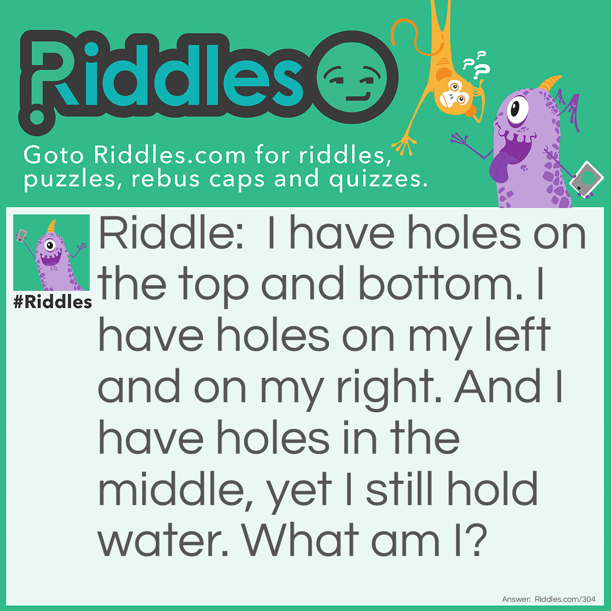 Riddle: I have holes on the top and bottom. I have holes on my left and on my right. And I have holes in the middle, yet I still hold water. What am I? Answer: I'm a Sponge.