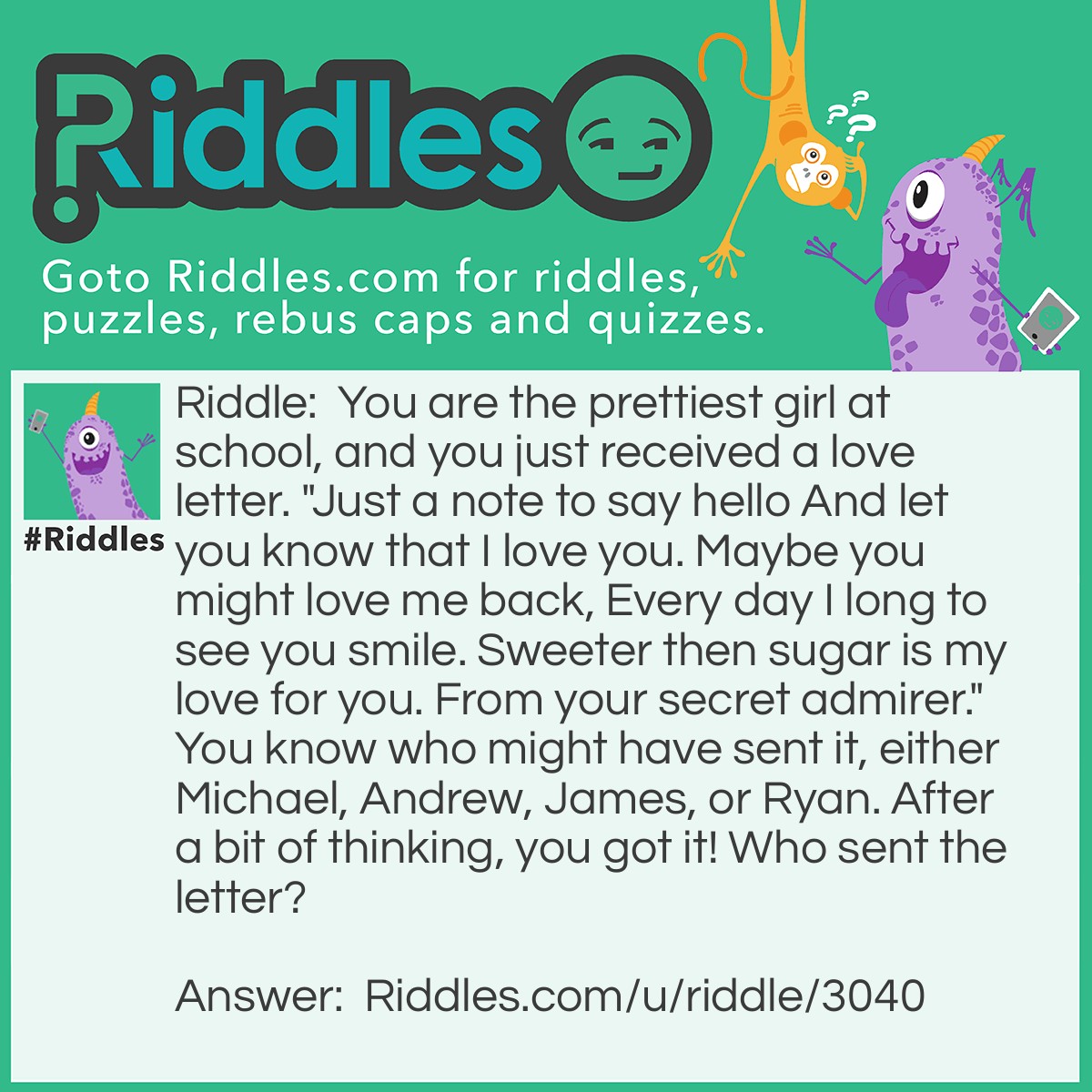 Riddle: You are the prettiest girl at school, and you just received a love letter. "Just a note to say hello And let you know that I love you. Maybe you might love me back, Every day I long to see you smile. Sweeter then sugar is my love for you. From your secret admirer." You know who might have sent it, either Michael, Andrew, James, or Ryan. After a bit of thinking, you got it! Who sent the letter? Answer: James.
