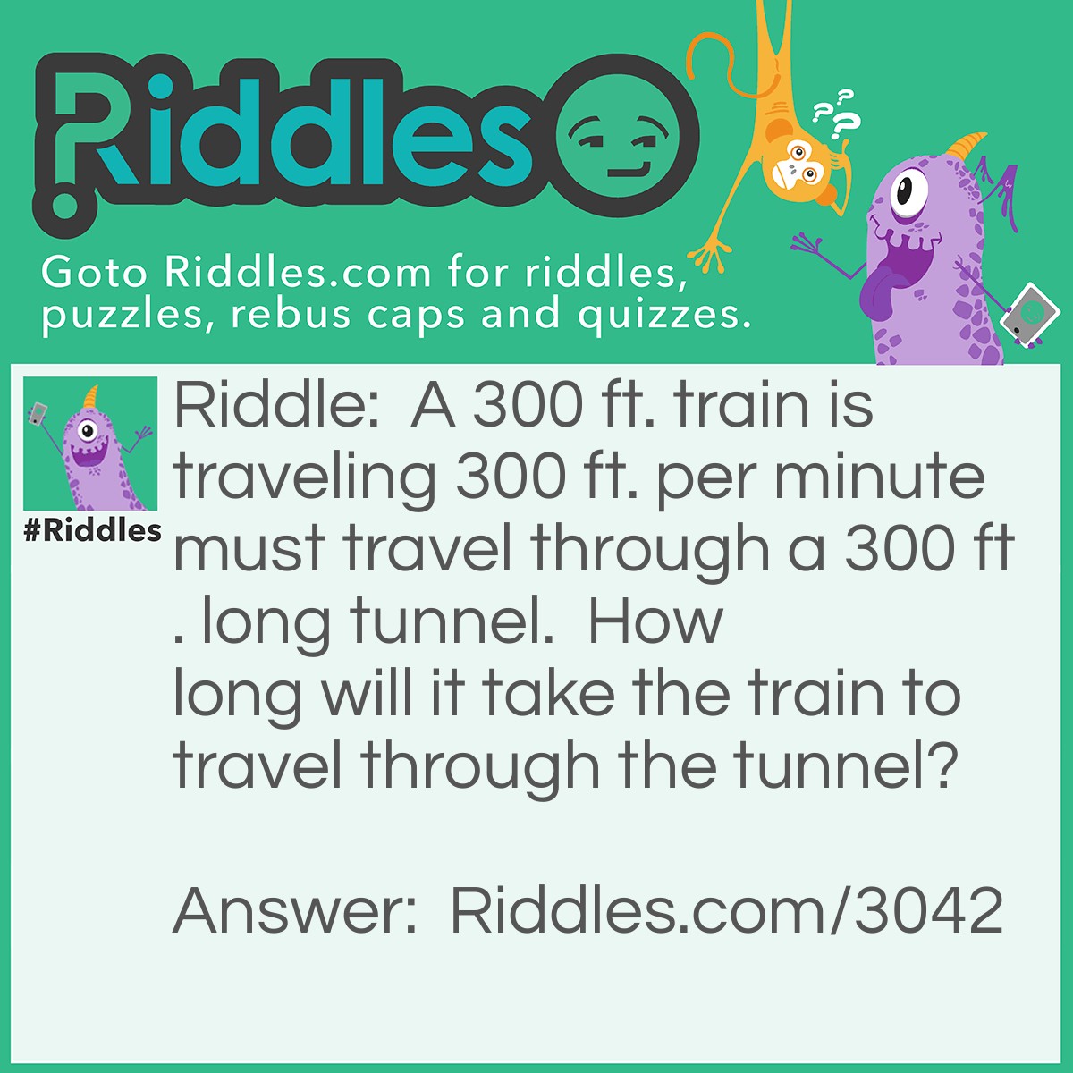Riddle: A 300 ft. train is traveling 300 ft. per minute must travel through a 300 ft. long tunnel.  How long will it take the train to travel through the tunnel? Answer: Two minutes. It takes the front of the train one minute and the rest of the train will take two minutes to clear the tunnel.