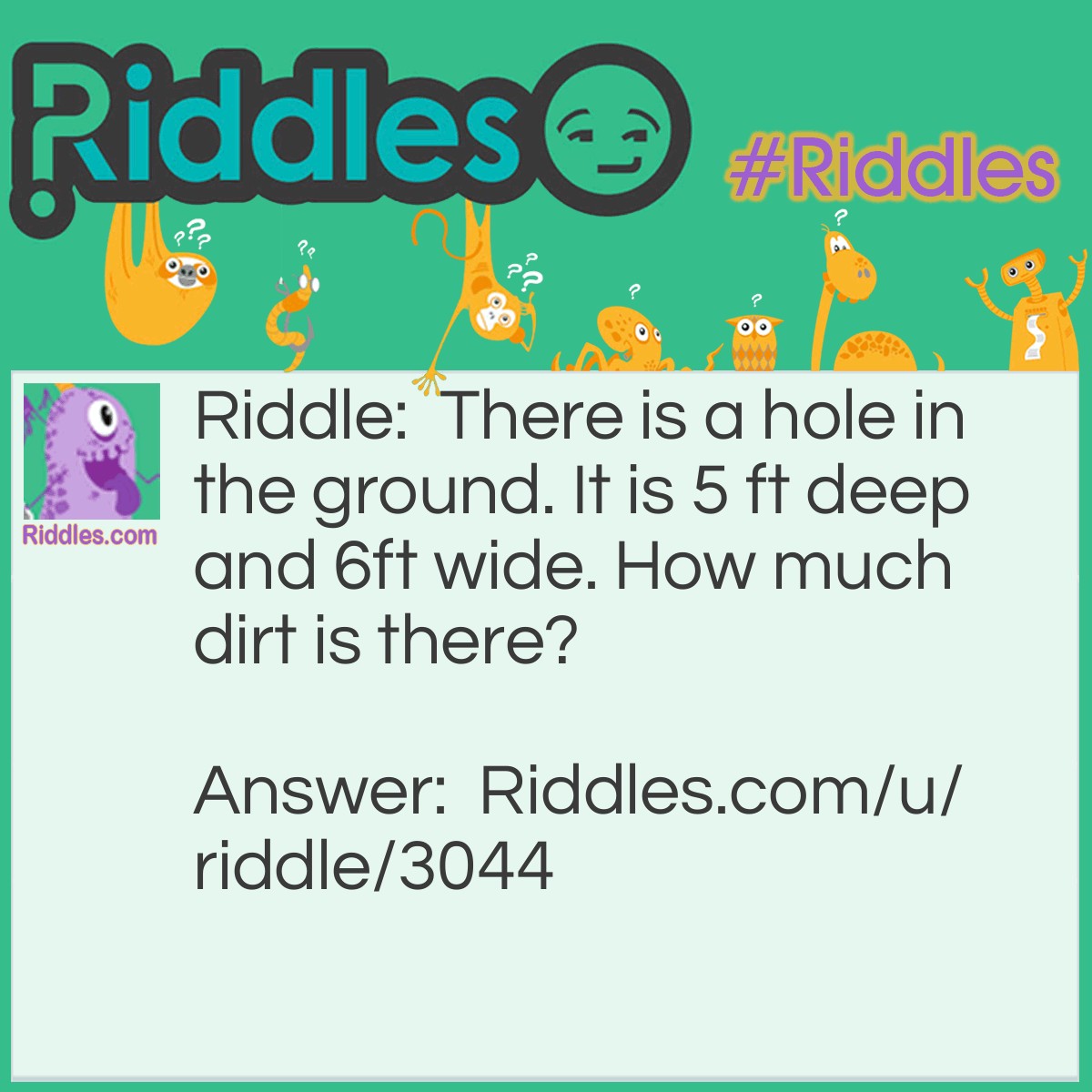Riddle: There is a hole in the ground. It is 5 ft deep and 6ft wide. How much dirt is there? Answer: None, ITS A HOLE!