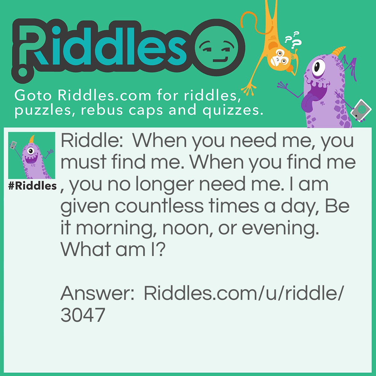 Riddle: When you need me, you must find me. When you find me, you no longer need me. I am given countless times a day, Be it morning, noon, or evening. What am I? Answer: An answer.
