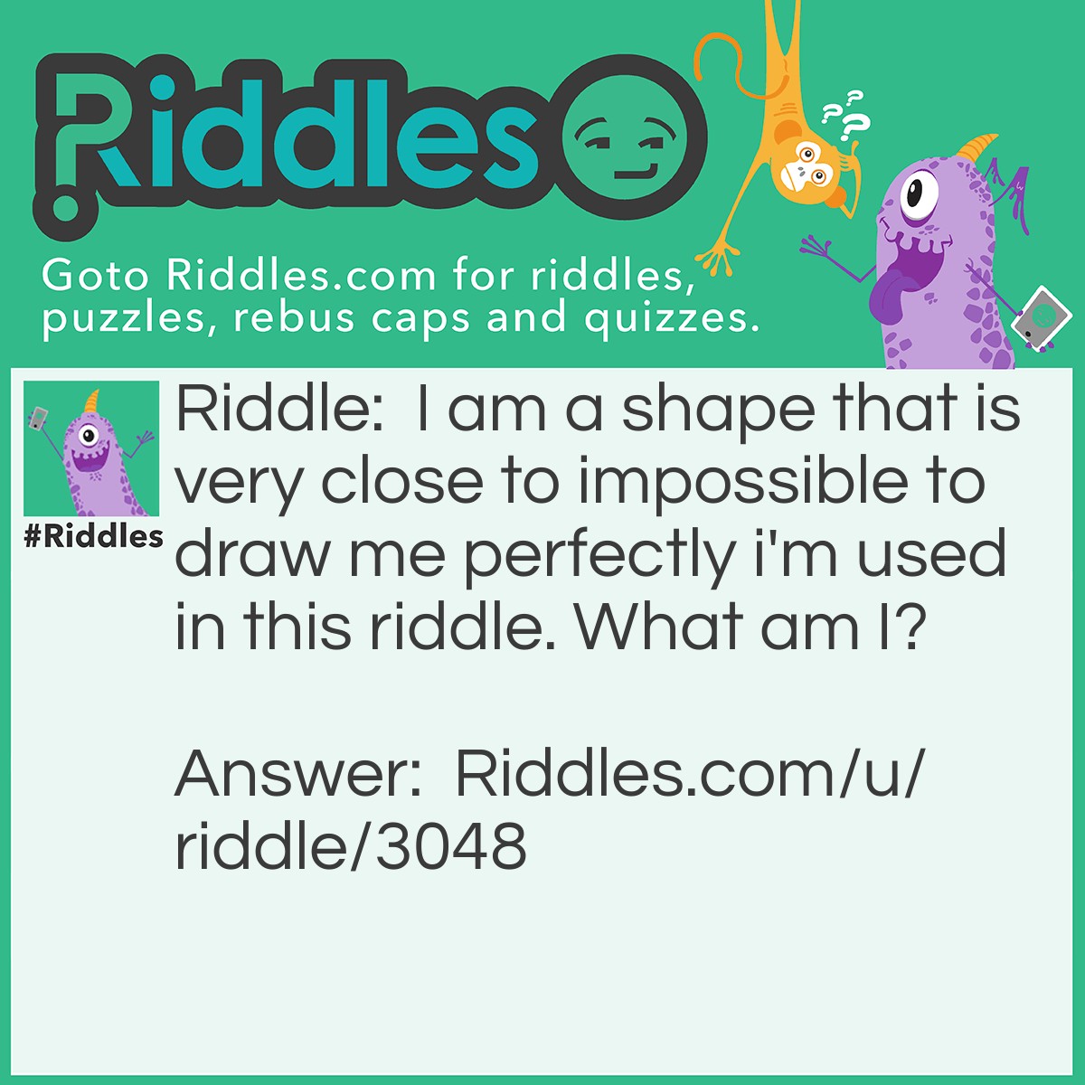 Riddle: I am a shape that is very close to impossible to draw me perfectly i'm used in this <a href="https://www.riddles.com">riddle</a>. What am I? Answer: A circle.